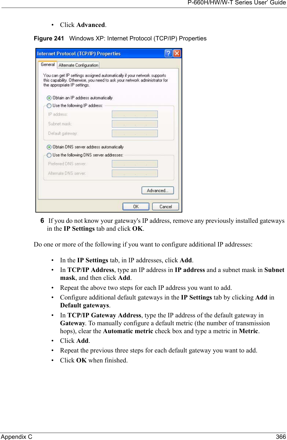P-660H/HW/W-T Series User’ GuideAppendix C 366• Click Advanced.Figure 241   Windows XP: Internet Protocol (TCP/IP) Properties6 If you do not know your gateway&apos;s IP address, remove any previously installed gateways in the IP Settings tab and click OK.Do one or more of the following if you want to configure additional IP addresses:•In the IP Settings tab, in IP addresses, click Add.•In TCP/IP Address, type an IP address in IP address and a subnet mask in Subnet mask, and then click Add.• Repeat the above two steps for each IP address you want to add.• Configure additional default gateways in the IP Settings tab by clicking Add in Default gateways.•In TCP/IP Gateway Address, type the IP address of the default gateway in Gateway. To manually configure a default metric (the number of transmission hops), clear the Automatic metric check box and type a metric in Metric.• Click Add. • Repeat the previous three steps for each default gateway you want to add.• Click OK when finished.