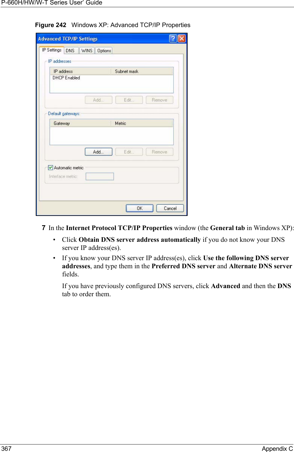 P-660H/HW/W-T Series User’ Guide367 Appendix CFigure 242   Windows XP: Advanced TCP/IP Properties7In the Internet Protocol TCP/IP Properties window (the General tab in Windows XP):• Click Obtain DNS server address automatically if you do not know your DNS server IP address(es).• If you know your DNS server IP address(es), click Use the following DNS server addresses, and type them in the Preferred DNS server and Alternate DNS server fields. If you have previously configured DNS servers, click Advanced and then the DNS tab to order them.