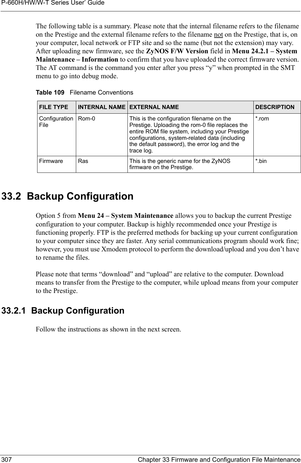 P-660H/HW/W-T Series User’ Guide307 Chapter 33 Firmware and Configuration File MaintenanceThe following table is a summary. Please note that the internal filename refers to the filename on the Prestige and the external filename refers to the filename not on the Prestige, that is, on your computer, local network or FTP site and so the name (but not the extension) may vary. After uploading new firmware, see the ZyNOS F/W Version field in Menu 24.2.1 – System Maintenance – Information to confirm that you have uploaded the correct firmware version. The AT command is the command you enter after you press “y” when prompted in the SMT menu to go into debug mode.33.2  Backup ConfigurationOption 5 from Menu 24 – System Maintenance allows you to backup the current Prestige configuration to your computer. Backup is highly recommended once your Prestige is functioning properly. FTP is the preferred methods for backing up your current configuration to your computer since they are faster. Any serial communications program should work fine; however, you must use Xmodem protocol to perform the download/upload and you don’t have to rename the files.Please note that terms “download” and “upload” are relative to the computer. Download means to transfer from the Prestige to the computer, while upload means from your computer to the Prestige.33.2.1  Backup ConfigurationFollow the instructions as shown in the next screen. Table 109   Filename ConventionsFILE TYPE INTERNAL NAME EXTERNAL NAME  DESCRIPTIONConfiguration FileRom-0 This is the configuration filename on the Prestige. Uploading the rom-0 file replaces the entire ROM file system, including your Prestige configurations, system-related data (including the default password), the error log and the trace log.*.romFirmware Ras This is the generic name for the ZyNOS firmware on the Prestige.*.bin