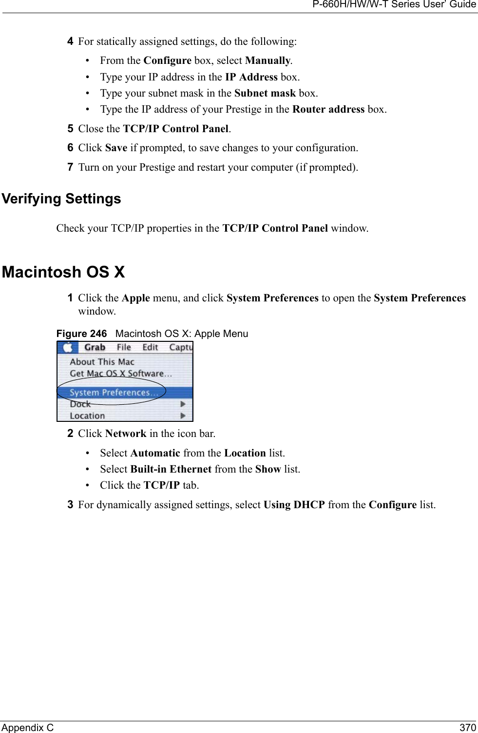 P-660H/HW/W-T Series User’ GuideAppendix C 3704For statically assigned settings, do the following:•From the Configure box, select Manually.• Type your IP address in the IP Address box.• Type your subnet mask in the Subnet mask box.• Type the IP address of your Prestige in the Router address box.5Close the TCP/IP Control Panel.6Click Save if prompted, to save changes to your configuration.7Turn on your Prestige and restart your computer (if prompted).Verifying SettingsCheck your TCP/IP properties in the TCP/IP Control Panel window.Macintosh OS X1Click the Apple menu, and click System Preferences to open the System Preferences window.Figure 246   Macintosh OS X: Apple Menu2Click Network in the icon bar.   • Select Automatic from the Location list.• Select Built-in Ethernet from the Show list. • Click the TCP/IP tab.3For dynamically assigned settings, select Using DHCP from the Configure list.