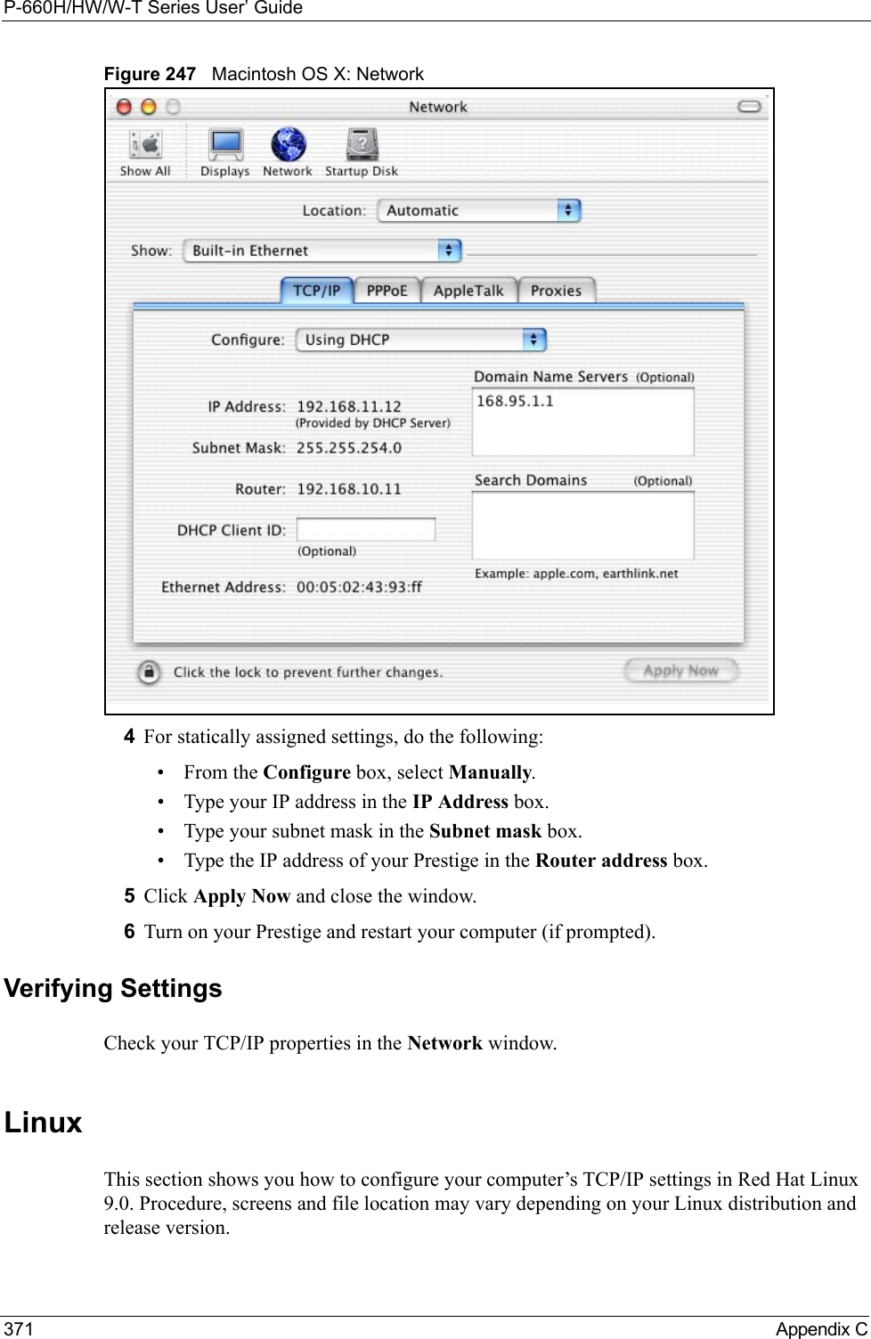 P-660H/HW/W-T Series User’ Guide371 Appendix CFigure 247   Macintosh OS X: Network4For statically assigned settings, do the following:•From the Configure box, select Manually.• Type your IP address in the IP Address box.• Type your subnet mask in the Subnet mask box.• Type the IP address of your Prestige in the Router address box.5Click Apply Now and close the window.6Turn on your Prestige and restart your computer (if prompted).Verifying SettingsCheck your TCP/IP properties in the Network window.Linux This section shows you how to configure your computer’s TCP/IP settings in Red Hat Linux 9.0. Procedure, screens and file location may vary depending on your Linux distribution and release version. 