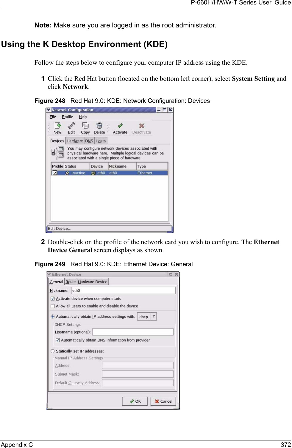 P-660H/HW/W-T Series User’ GuideAppendix C 372Note: Make sure you are logged in as the root administrator. Using the K Desktop Environment (KDE)Follow the steps below to configure your computer IP address using the KDE. 1Click the Red Hat button (located on the bottom left corner), select System Setting and click Network.Figure 248   Red Hat 9.0: KDE: Network Configuration: Devices 2Double-click on the profile of the network card you wish to configure. The Ethernet Device General screen displays as shown. Figure 249   Red Hat 9.0: KDE: Ethernet Device: General  