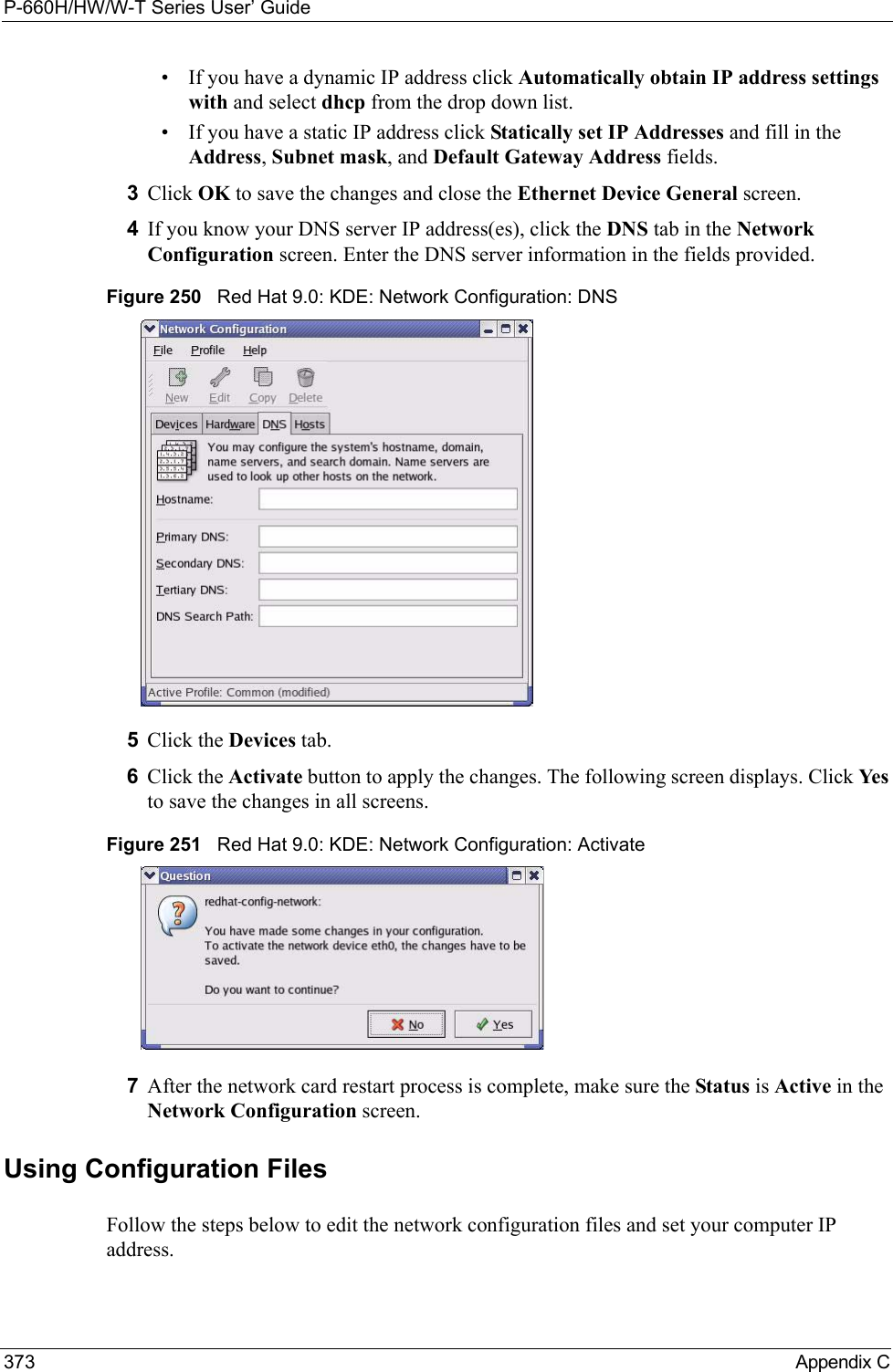 P-660H/HW/W-T Series User’ Guide373 Appendix C• If you have a dynamic IP address click Automatically obtain IP address settings with and select dhcp from the drop down list. • If you have a static IP address click Statically set IP Addresses and fill in the  Address, Subnet mask, and Default Gateway Address fields. 3Click OK to save the changes and close the Ethernet Device General screen. 4If you know your DNS server IP address(es), click the DNS tab in the Network Configuration screen. Enter the DNS server information in the fields provided. Figure 250   Red Hat 9.0: KDE: Network Configuration: DNS 5Click the Devices tab. 6Click the Activate button to apply the changes. The following screen displays. Click Ye s  to save the changes in all screens.Figure 251   Red Hat 9.0: KDE: Network Configuration: Activate  7After the network card restart process is complete, make sure the Status is Active in the Network Configuration screen.Using Configuration FilesFollow the steps below to edit the network configuration files and set your computer IP address. 