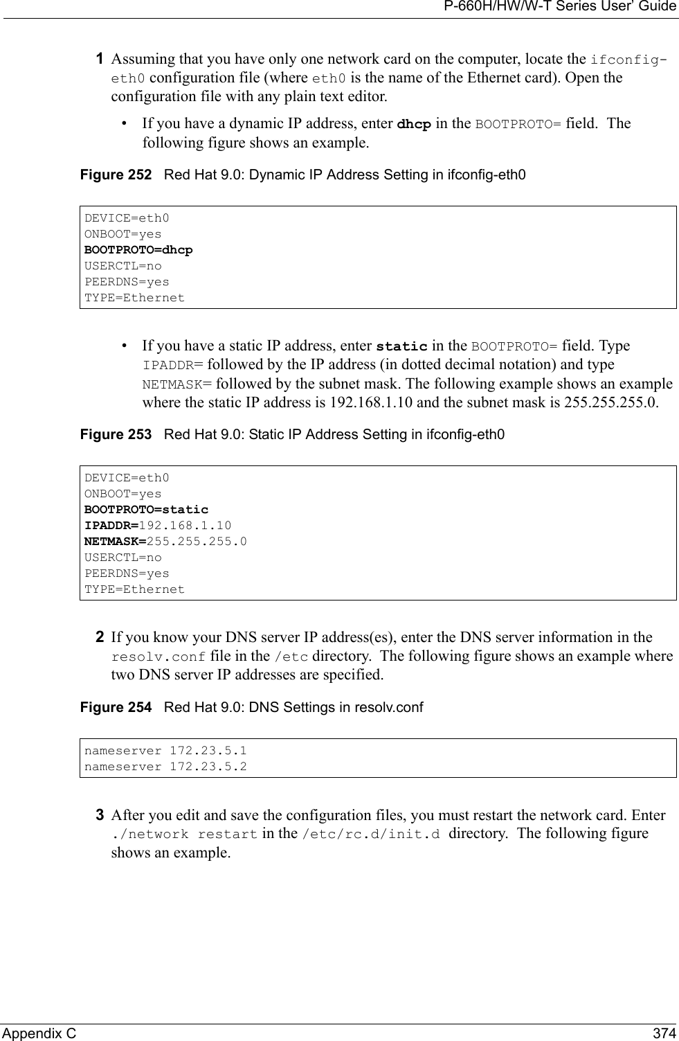 P-660H/HW/W-T Series User’ GuideAppendix C 3741Assuming that you have only one network card on the computer, locate the ifconfig-eth0 configuration file (where eth0 is the name of the Ethernet card). Open the configuration file with any plain text editor.• If you have a dynamic IP address, enter dhcp in the BOOTPROTO= field.  The following figure shows an example. Figure 252   Red Hat 9.0: Dynamic IP Address Setting in ifconfig-eth0  • If you have a static IP address, enter static in the BOOTPROTO= field. Type IPADDR= followed by the IP address (in dotted decimal notation) and type NETMASK= followed by the subnet mask. The following example shows an example where the static IP address is 192.168.1.10 and the subnet mask is 255.255.255.0. Figure 253   Red Hat 9.0: Static IP Address Setting in ifconfig-eth0   2If you know your DNS server IP address(es), enter the DNS server information in the resolv.conf file in the /etc directory.  The following figure shows an example where two DNS server IP addresses are specified.Figure 254   Red Hat 9.0: DNS Settings in resolv.conf   3After you edit and save the configuration files, you must restart the network card. Enter ./network restart in the /etc/rc.d/init.d directory.  The following figure shows an example.DEVICE=eth0ONBOOT=yesBOOTPROTO=dhcpUSERCTL=noPEERDNS=yesTYPE=EthernetDEVICE=eth0ONBOOT=yesBOOTPROTO=staticIPADDR=192.168.1.10NETMASK=255.255.255.0USERCTL=noPEERDNS=yesTYPE=Ethernetnameserver 172.23.5.1nameserver 172.23.5.2