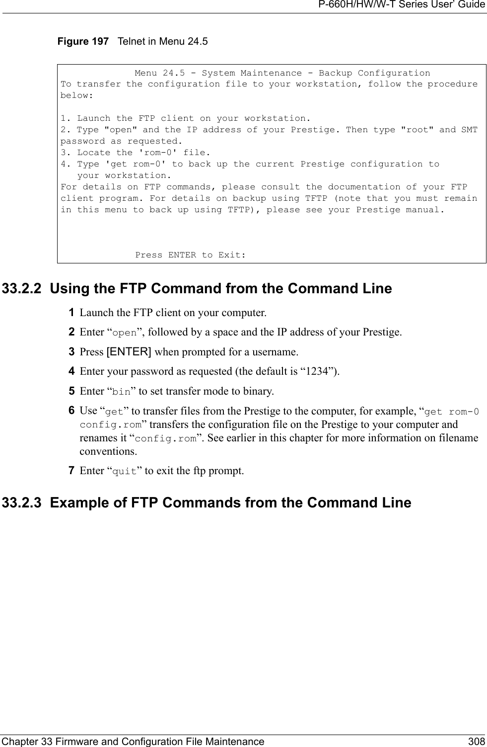 P-660H/HW/W-T Series User’ GuideChapter 33 Firmware and Configuration File Maintenance 308Figure 197   Telnet in Menu 24.533.2.2  Using the FTP Command from the Command Line1Launch the FTP client on your computer.2Enter “open”, followed by a space and the IP address of your Prestige. 3Press [ENTER] when prompted for a username.4Enter your password as requested (the default is “1234”).5Enter “bin” to set transfer mode to binary.6Use “get” to transfer files from the Prestige to the computer, for example, “get rom-0 config.rom” transfers the configuration file on the Prestige to your computer and renames it “config.rom”. See earlier in this chapter for more information on filename conventions.7Enter “quit” to exit the ftp prompt. 33.2.3  Example of FTP Commands from the Command Line Menu 24.5 - System Maintenance - Backup ConfigurationTo transfer the configuration file to your workstation, follow the procedure below:1. Launch the FTP client on your workstation.2. Type &quot;open&quot; and the IP address of your Prestige. Then type &quot;root&quot; and SMT password as requested.3. Locate the &apos;rom-0&apos; file.4. Type &apos;get rom-0&apos; to back up the current Prestige configuration to   your workstation.For details on FTP commands, please consult the documentation of your FTP client program. For details on backup using TFTP (note that you must remain in this menu to back up using TFTP), please see your Prestige manual.Press ENTER to Exit: