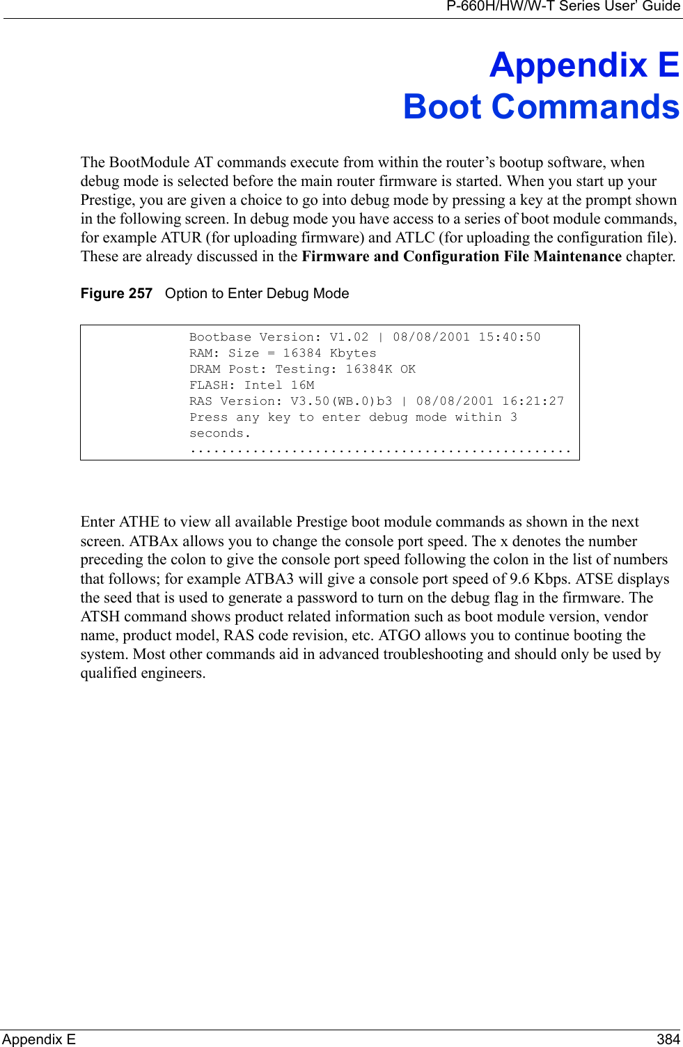 P-660H/HW/W-T Series User’ GuideAppendix E 384Appendix EBoot CommandsThe BootModule AT commands execute from within the router’s bootup software, when debug mode is selected before the main router firmware is started. When you start up your Prestige, you are given a choice to go into debug mode by pressing a key at the prompt shown in the following screen. In debug mode you have access to a series of boot module commands, for example ATUR (for uploading firmware) and ATLC (for uploading the configuration file). These are already discussed in the Firmware and Configuration File Maintenance chapter.Figure 257   Option to Enter Debug ModeEnter ATHE to view all available Prestige boot module commands as shown in the next screen. ATBAx allows you to change the console port speed. The x denotes the number preceding the colon to give the console port speed following the colon in the list of numbers that follows; for example ATBA3 will give a console port speed of 9.6 Kbps. ATSE displays the seed that is used to generate a password to turn on the debug flag in the firmware. The ATSH command shows product related information such as boot module version, vendor name, product model, RAS code revision, etc. ATGO allows you to continue booting the system. Most other commands aid in advanced troubleshooting and should only be used by qualified engineers. Bootbase Version: V1.02 | 08/08/2001 15:40:50RAM: Size = 16384 KbytesDRAM Post: Testing: 16384K OKFLASH: Intel 16MRAS Version: V3.50(WB.0)b3 | 08/08/2001 16:21:27Press any key to enter debug mode within 3 seconds..................................................