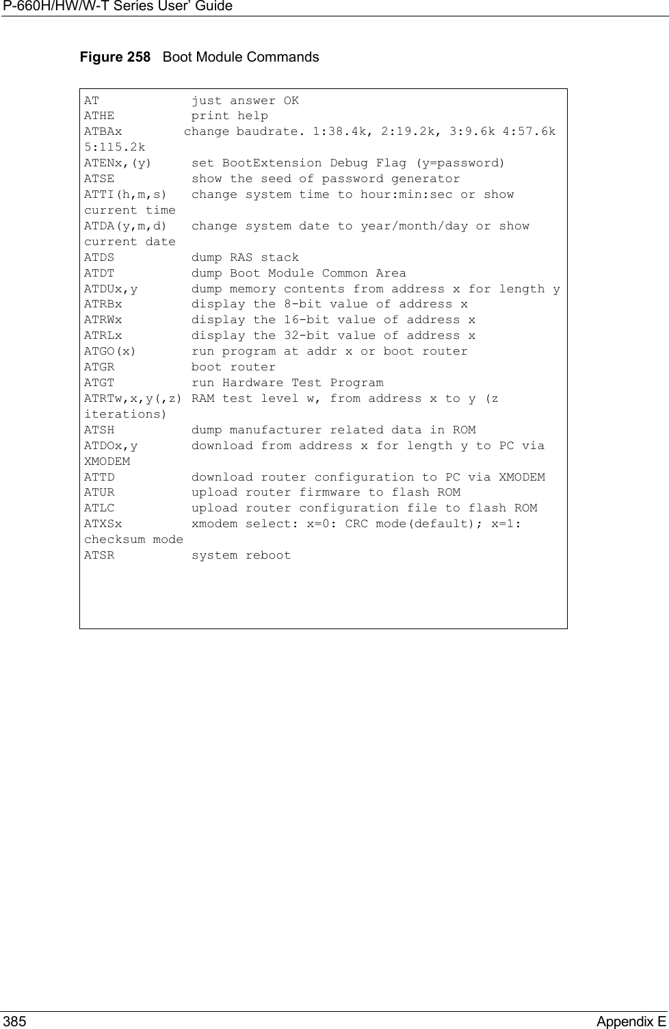 P-660H/HW/W-T Series User’ Guide385 Appendix EFigure 258   Boot Module CommandsAT            just answer OKATHE          print helpATBAx         change baudrate. 1:38.4k, 2:19.2k, 3:9.6k 4:57.6k 5:115.2kATENx,(y)     set BootExtension Debug Flag (y=password)ATSE          show the seed of password generatorATTI(h,m,s)   change system time to hour:min:sec or show current timeATDA(y,m,d)   change system date to year/month/day or show current dateATDS          dump RAS stackATDT          dump Boot Module Common AreaATDUx,y       dump memory contents from address x for length yATRBx         display the 8-bit value of address xATRWx         display the 16-bit value of address xATRLx         display the 32-bit value of address xATGO(x)       run program at addr x or boot routerATGR          boot routerATGT          run Hardware Test ProgramATRTw,x,y(,z) RAM test level w, from address x to y (z iterations)ATSH          dump manufacturer related data in ROMATDOx,y       download from address x for length y to PC via XMODEMATTD          download router configuration to PC via XMODEMATUR          upload router firmware to flash ROMATLC          upload router configuration file to flash ROMATXSx         xmodem select: x=0: CRC mode(default); x=1: checksum modeATSR          system reboot