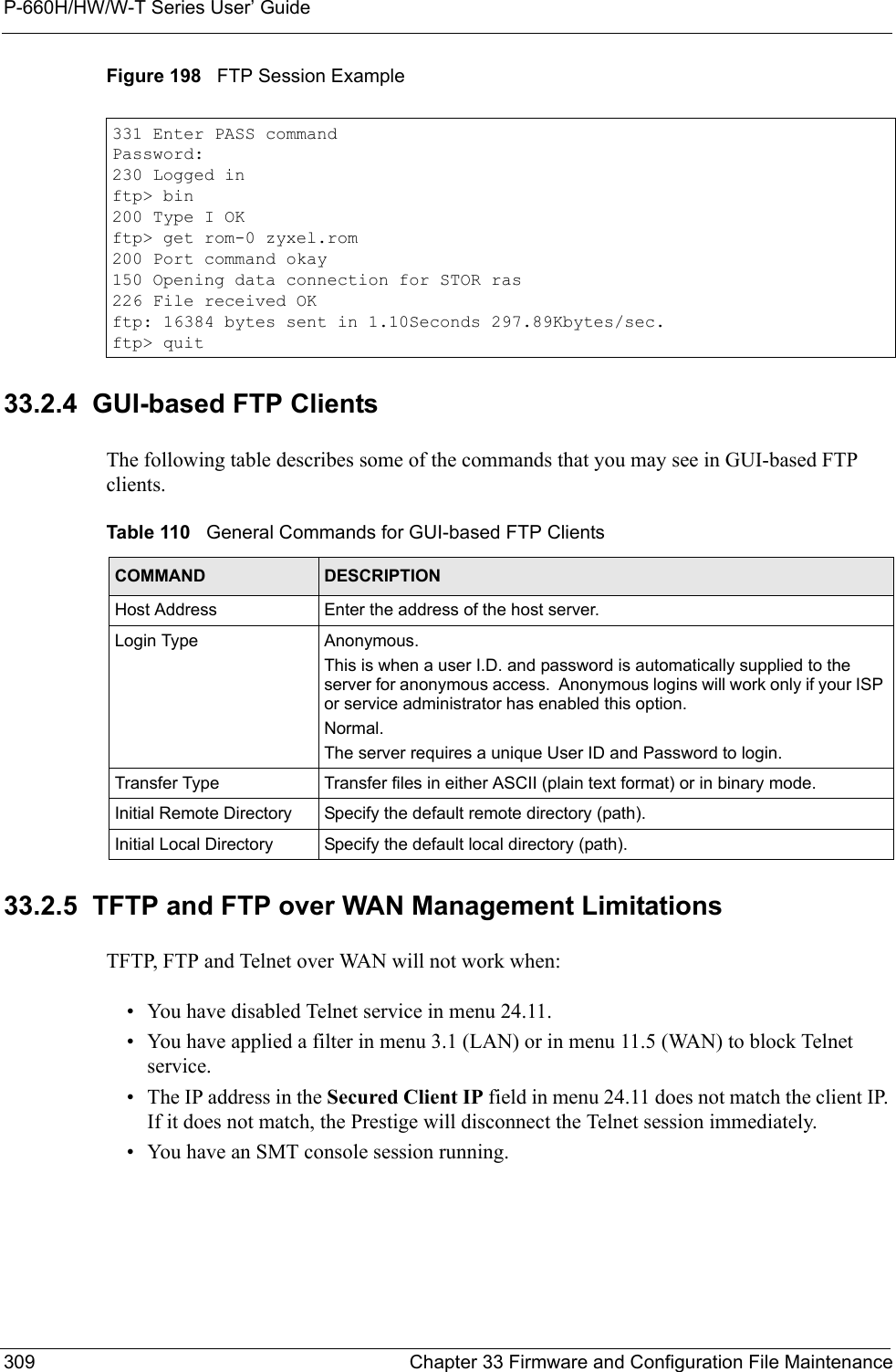 P-660H/HW/W-T Series User’ Guide309 Chapter 33 Firmware and Configuration File MaintenanceFigure 198   FTP Session Example33.2.4  GUI-based FTP ClientsThe following table describes some of the commands that you may see in GUI-based FTP clients.33.2.5  TFTP and FTP over WAN Management LimitationsTFTP, FTP and Telnet over WAN will not work when:• You have disabled Telnet service in menu 24.11.• You have applied a filter in menu 3.1 (LAN) or in menu 11.5 (WAN) to block Telnet service.• The IP address in the Secured Client IP field in menu 24.11 does not match the client IP. If it does not match, the Prestige will disconnect the Telnet session immediately.• You have an SMT console session running.331 Enter PASS commandPassword:230 Logged inftp&gt; bin200 Type I OKftp&gt; get rom-0 zyxel.rom200 Port command okay150 Opening data connection for STOR ras226 File received OKftp: 16384 bytes sent in 1.10Seconds 297.89Kbytes/sec.ftp&gt; quitTable 110   General Commands for GUI-based FTP ClientsCOMMAND DESCRIPTIONHost Address Enter the address of the host server.Login Type Anonymous.This is when a user I.D. and password is automatically supplied to the server for anonymous access.  Anonymous logins will work only if your ISP or service administrator has enabled this option.Normal.  The server requires a unique User ID and Password to login.Transfer Type Transfer files in either ASCII (plain text format) or in binary mode.Initial Remote Directory Specify the default remote directory (path).Initial Local Directory Specify the default local directory (path).