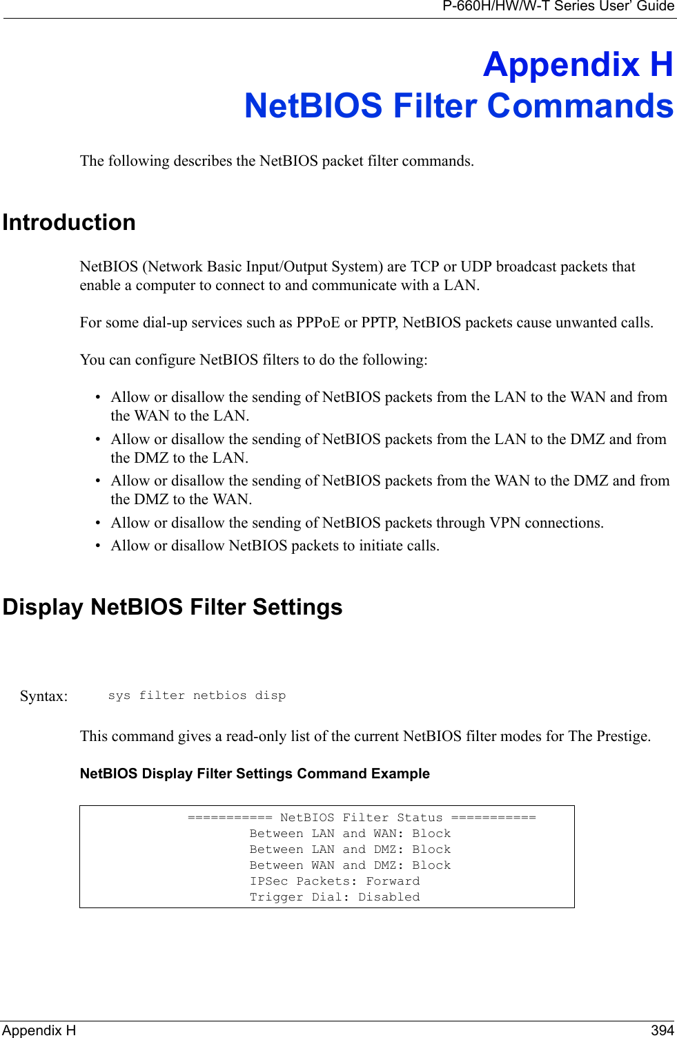 P-660H/HW/W-T Series User’ GuideAppendix H 394Appendix HNetBIOS Filter CommandsThe following describes the NetBIOS packet filter commands.IntroductionNetBIOS (Network Basic Input/Output System) are TCP or UDP broadcast packets that enable a computer to connect to and communicate with a LAN. For some dial-up services such as PPPoE or PPTP, NetBIOS packets cause unwanted calls.You can configure NetBIOS filters to do the following:• Allow or disallow the sending of NetBIOS packets from the LAN to the WAN and from the WAN to the LAN.• Allow or disallow the sending of NetBIOS packets from the LAN to the DMZ and from the DMZ to the LAN.• Allow or disallow the sending of NetBIOS packets from the WAN to the DMZ and from the DMZ to the WAN.• Allow or disallow the sending of NetBIOS packets through VPN connections.• Allow or disallow NetBIOS packets to initiate calls.Display NetBIOS Filter SettingsThis command gives a read-only list of the current NetBIOS filter modes for The Prestige.NetBIOS Display Filter Settings Command ExampleSyntax: sys filter netbios disp=========== NetBIOS Filter Status ===========        Between LAN and WAN: Block        Between LAN and DMZ: Block        Between WAN and DMZ: Block        IPSec Packets: Forward        Trigger Dial: Disabled