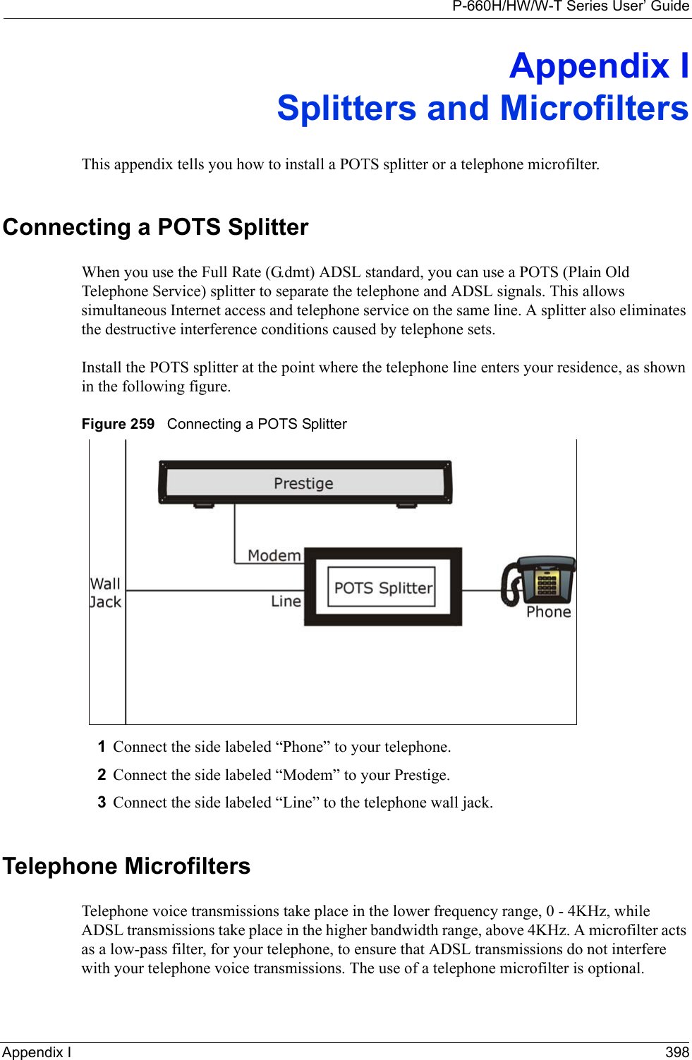P-660H/HW/W-T Series User’ GuideAppendix I 398Appendix ISplitters and MicrofiltersThis appendix tells you how to install a POTS splitter or a telephone microfilter.Connecting a POTS SplitterWhen you use the Full Rate (G.dmt) ADSL standard, you can use a POTS (Plain Old Telephone Service) splitter to separate the telephone and ADSL signals. This allows simultaneous Internet access and telephone service on the same line. A splitter also eliminates the destructive interference conditions caused by telephone sets. Install the POTS splitter at the point where the telephone line enters your residence, as shown in the following figure.Figure 259   Connecting a POTS Splitter1Connect the side labeled “Phone” to your telephone.2Connect the side labeled “Modem” to your Prestige.3Connect the side labeled “Line” to the telephone wall jack.Telephone MicrofiltersTelephone voice transmissions take place in the lower frequency range, 0 - 4KHz, while ADSL transmissions take place in the higher bandwidth range, above 4KHz. A microfilter acts as a low-pass filter, for your telephone, to ensure that ADSL transmissions do not interfere with your telephone voice transmissions. The use of a telephone microfilter is optional. 