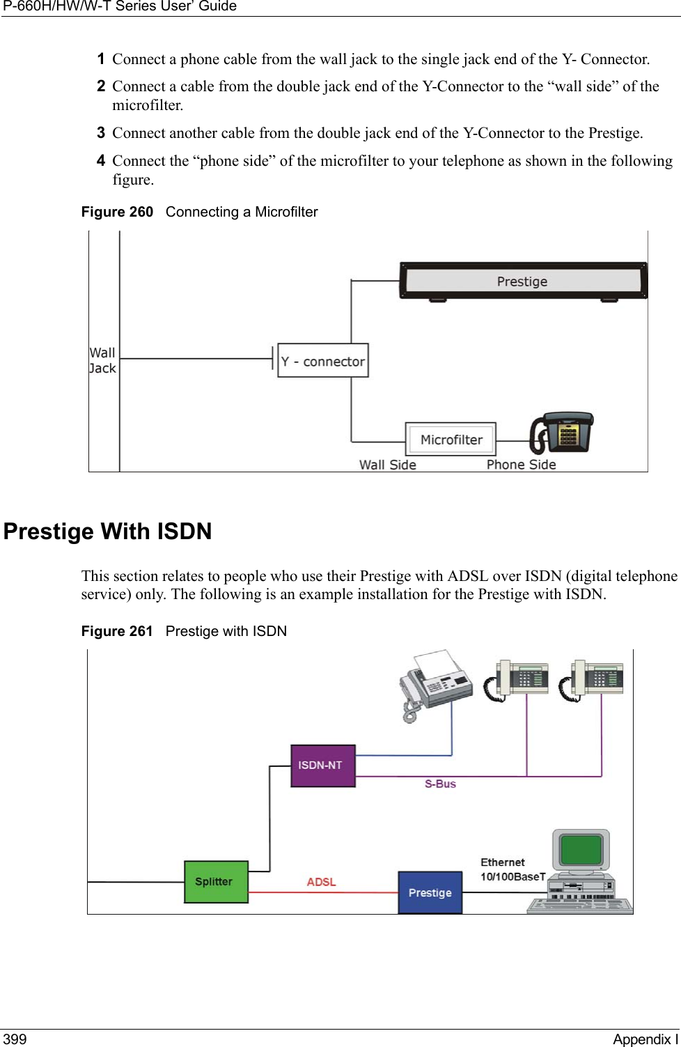 P-660H/HW/W-T Series User’ Guide399 Appendix I1Connect a phone cable from the wall jack to the single jack end of the Y- Connector.2Connect a cable from the double jack end of the Y-Connector to the “wall side” of the microfilter.3Connect another cable from the double jack end of the Y-Connector to the Prestige.4Connect the “phone side” of the microfilter to your telephone as shown in the following figure.Figure 260   Connecting a MicrofilterPrestige With ISDNThis section relates to people who use their Prestige with ADSL over ISDN (digital telephone service) only. The following is an example installation for the Prestige with ISDN.Figure 261   Prestige with ISDN