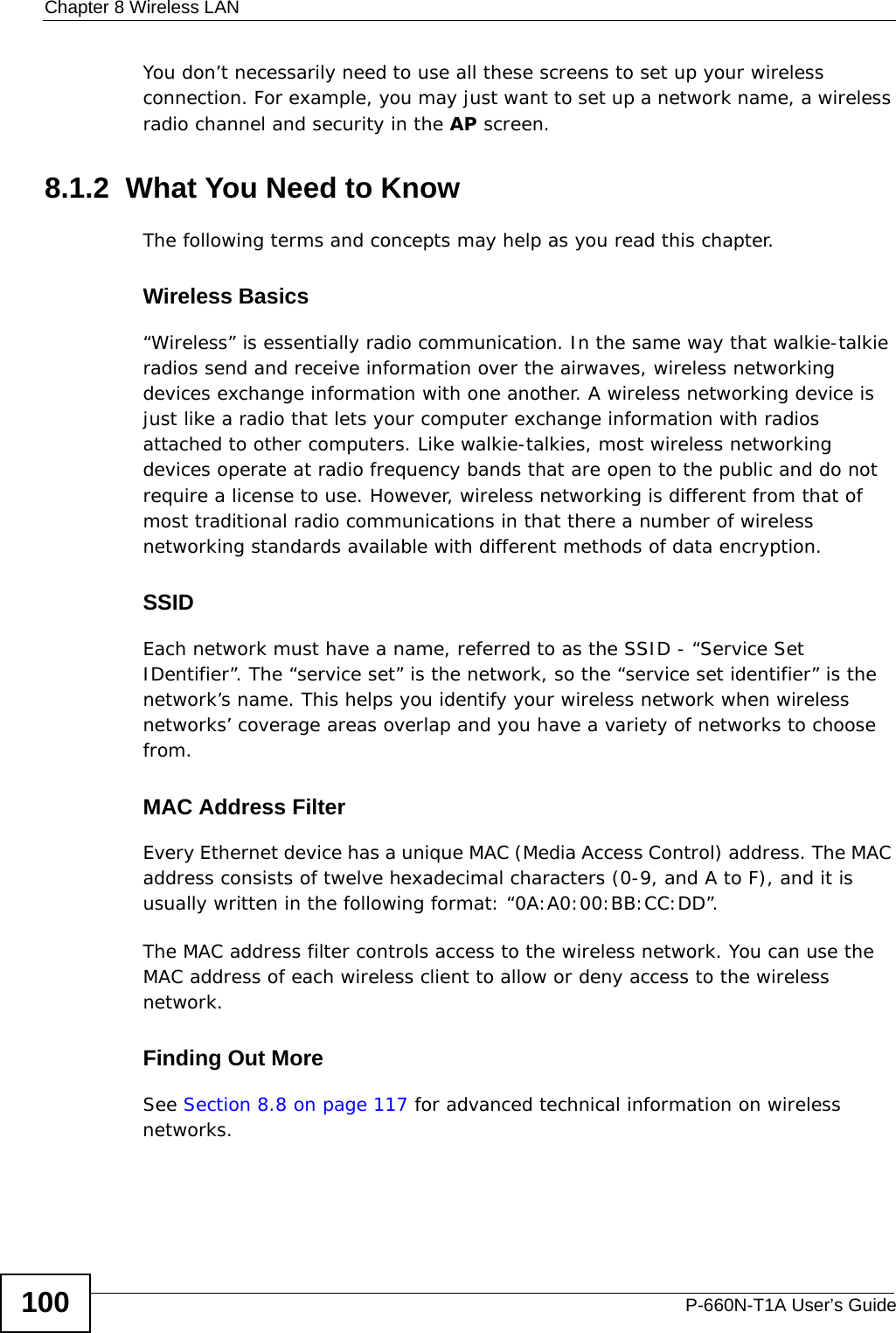 Chapter 8 Wireless LANP-660N-T1A User’s Guide100You don’t necessarily need to use all these screens to set up your wireless connection. For example, you may just want to set up a network name, a wireless radio channel and security in the AP screen.8.1.2  What You Need to KnowThe following terms and concepts may help as you read this chapter.Wireless Basics“Wireless” is essentially radio communication. In the same way that walkie-talkie radios send and receive information over the airwaves, wireless networking devices exchange information with one another. A wireless networking device is just like a radio that lets your computer exchange information with radios attached to other computers. Like walkie-talkies, most wireless networking devices operate at radio frequency bands that are open to the public and do not require a license to use. However, wireless networking is different from that of most traditional radio communications in that there a number of wireless networking standards available with different methods of data encryption.SSIDEach network must have a name, referred to as the SSID - “Service Set IDentifier”. The “service set” is the network, so the “service set identifier” is the network’s name. This helps you identify your wireless network when wireless networks’ coverage areas overlap and you have a variety of networks to choose from. MAC Address FilterEvery Ethernet device has a unique MAC (Media Access Control) address. The MAC address consists of twelve hexadecimal characters (0-9, and A to F), and it is usually written in the following format: “0A:A0:00:BB:CC:DD”. The MAC address filter controls access to the wireless network. You can use the MAC address of each wireless client to allow or deny access to the wireless network.Finding Out MoreSee Section 8.8 on page 117 for advanced technical information on wireless networks.