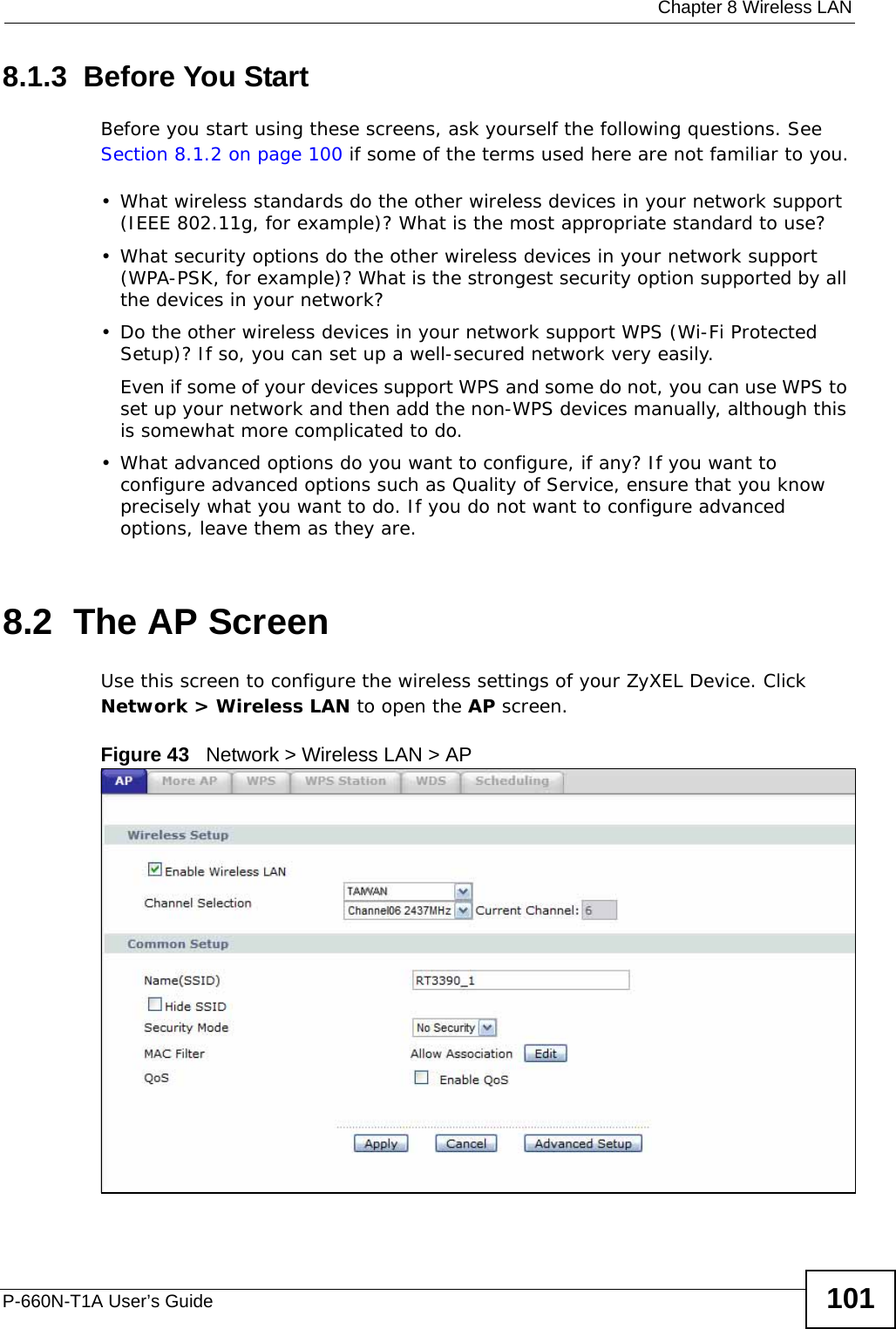  Chapter 8 Wireless LANP-660N-T1A User’s Guide 1018.1.3  Before You StartBefore you start using these screens, ask yourself the following questions. See Section 8.1.2 on page 100 if some of the terms used here are not familiar to you.• What wireless standards do the other wireless devices in your network support (IEEE 802.11g, for example)? What is the most appropriate standard to use?• What security options do the other wireless devices in your network support (WPA-PSK, for example)? What is the strongest security option supported by all the devices in your network?• Do the other wireless devices in your network support WPS (Wi-Fi Protected Setup)? If so, you can set up a well-secured network very easily. Even if some of your devices support WPS and some do not, you can use WPS to set up your network and then add the non-WPS devices manually, although this is somewhat more complicated to do.• What advanced options do you want to configure, if any? If you want to configure advanced options such as Quality of Service, ensure that you know precisely what you want to do. If you do not want to configure advanced options, leave them as they are.8.2  The AP ScreenUse this screen to configure the wireless settings of your ZyXEL Device. Click Network &gt; Wireless LAN to open the AP screen.Figure 43   Network &gt; Wireless LAN &gt; AP 