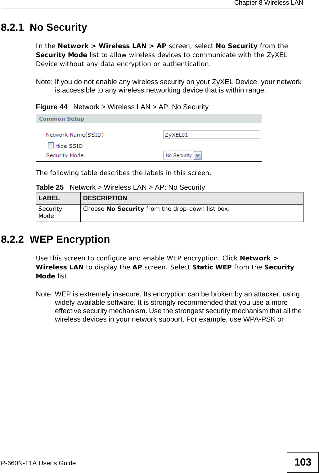  Chapter 8 Wireless LANP-660N-T1A User’s Guide 1038.2.1  No SecurityIn the Network &gt; Wireless LAN &gt; AP screen, select No Security from the Security Mode list to allow wireless devices to communicate with the ZyXEL Device without any data encryption or authentication.Note: If you do not enable any wireless security on your ZyXEL Device, your network is accessible to any wireless networking device that is within range.Figure 44   Network &gt; Wireless LAN &gt; AP: No SecurityThe following table describes the labels in this screen.8.2.2  WEP EncryptionUse this screen to configure and enable WEP encryption. Click Network &gt; Wireless LAN to display the AP screen. Select Static WEP from the Security Mode list.Note: WEP is extremely insecure. Its encryption can be broken by an attacker, using widely-available software. It is strongly recommended that you use a more effective security mechanism. Use the strongest security mechanism that all the wireless devices in your network support. For example, use WPA-PSK or Table 25   Network &gt; Wireless LAN &gt; AP: No SecurityLABEL DESCRIPTIONSecurity Mode Choose No Security from the drop-down list box.