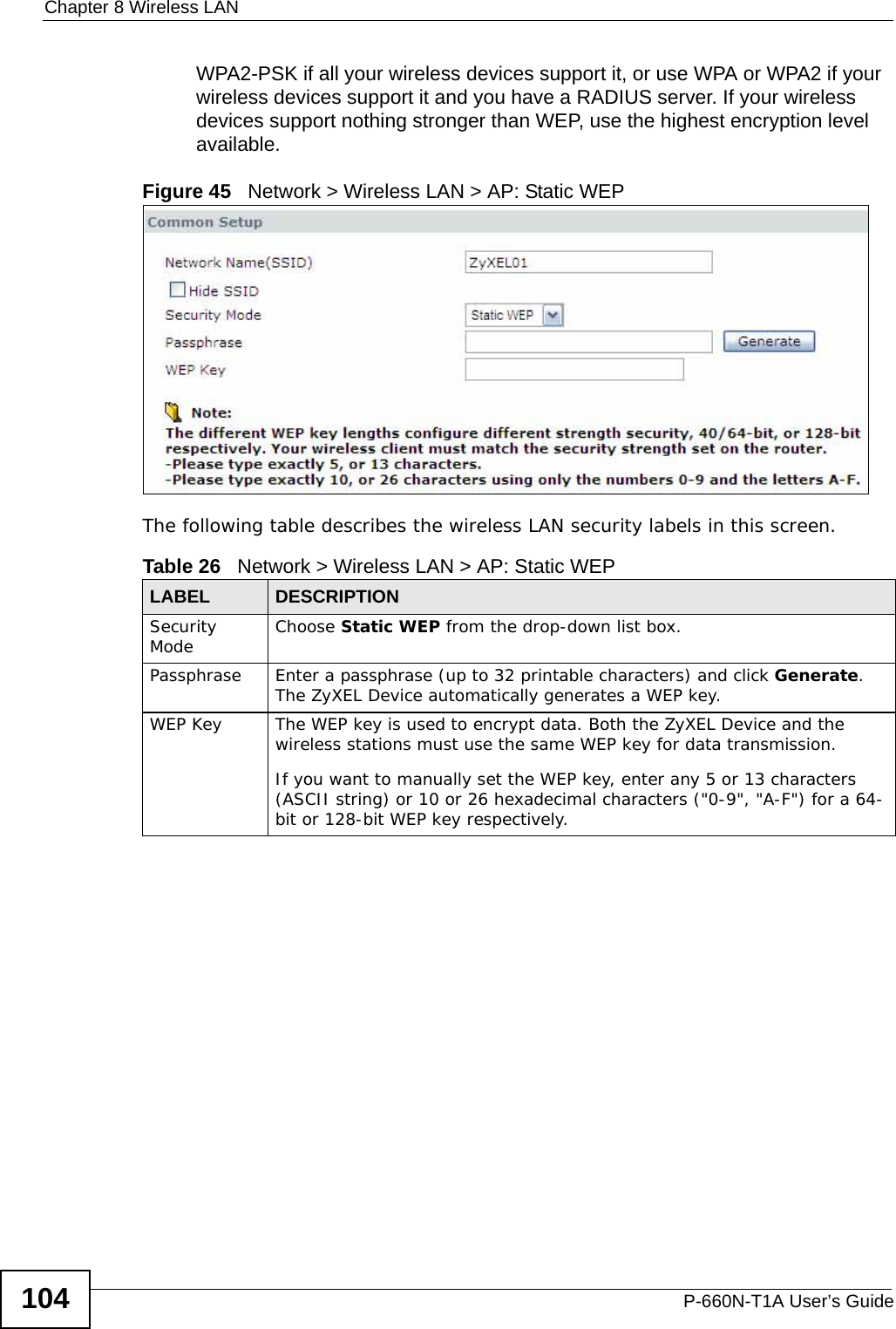 Chapter 8 Wireless LANP-660N-T1A User’s Guide104WPA2-PSK if all your wireless devices support it, or use WPA or WPA2 if your wireless devices support it and you have a RADIUS server. If your wireless devices support nothing stronger than WEP, use the highest encryption level available.Figure 45   Network &gt; Wireless LAN &gt; AP: Static WEPThe following table describes the wireless LAN security labels in this screen.Table 26   Network &gt; Wireless LAN &gt; AP: Static WEPLABEL DESCRIPTIONSecurity Mode Choose Static WEP from the drop-down list box.Passphrase Enter a passphrase (up to 32 printable characters) and click Generate. The ZyXEL Device automatically generates a WEP key.WEP Key The WEP key is used to encrypt data. Both the ZyXEL Device and the wireless stations must use the same WEP key for data transmission.If you want to manually set the WEP key, enter any 5 or 13 characters (ASCII string) or 10 or 26 hexadecimal characters (&quot;0-9&quot;, &quot;A-F&quot;) for a 64-bit or 128-bit WEP key respectively.