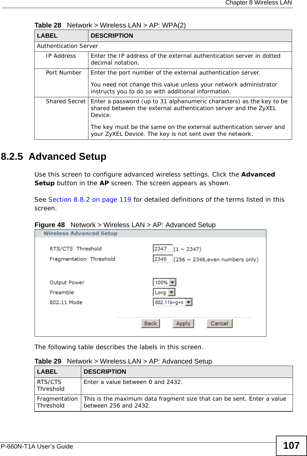  Chapter 8 Wireless LANP-660N-T1A User’s Guide 1078.2.5  Advanced SetupUse this screen to configure advanced wireless settings. Click the Advanced Setup button in the AP screen. The screen appears as shown.See Section 8.8.2 on page 119 for detailed definitions of the terms listed in this screen.Figure 48   Network &gt; Wireless LAN &gt; AP: Advanced SetupThe following table describes the labels in this screen. Authentication ServerIP Address Enter the IP address of the external authentication server in dotted decimal notation.Port Number Enter the port number of the external authentication server.You need not change this value unless your network administrator instructs you to do so with additional information. Shared Secret Enter a password (up to 31 alphanumeric characters) as the key to be shared between the external authentication server and the ZyXEL Device.The key must be the same on the external authentication server and your ZyXEL Device. The key is not sent over the network. Table 28   Network &gt; Wireless LAN &gt; AP: WPA(2)LABEL DESCRIPTIONTable 29   Network &gt; Wireless LAN &gt; AP: Advanced SetupLABEL DESCRIPTIONRTS/CTS Threshold Enter a value between 0 and 2432. Fragmentation Threshold This is the maximum data fragment size that can be sent. Enter a value between 256 and 2432. 