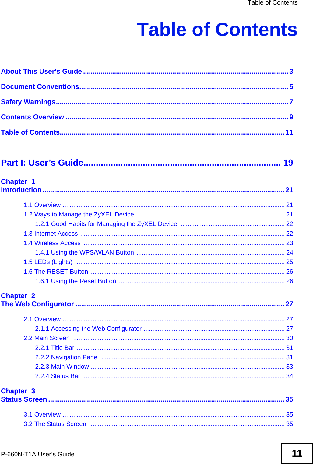   Table of ContentsP-660N-T1A User’s Guide 11Table of ContentsAbout This User&apos;s Guide..........................................................................................................3Document Conventions............................................................................................................5Safety Warnings........................................................................................................................7Contents Overview ...................................................................................................................9Table of Contents....................................................................................................................11Part I: User’s Guide................................................................................ 19Chapter  1Introduction.............................................................................................................................211.1 Overview .............................................................................................................................. 211.2 Ways to Manage the ZyXEL Device .................................................................................... 211.2.1 Good Habits for Managing the ZyXEL Device  ........................................................... 221.3 Internet Access .................................................................................................................... 221.4 Wireless Access  .................................................................................................................. 231.4.1 Using the WPS/WLAN Button .................................................................................... 241.5 LEDs (Lights) ....................................................................................................................... 251.6 The RESET Button  .............................................................................................................. 261.6.1 Using the Reset Button  .............................................................................................. 26Chapter  2The Web Configurator ............................................................................................................272.1 Overview .............................................................................................................................. 272.1.1 Accessing the Web Configurator ................................................................................ 272.2 Main Screen  ........................................................................................................................ 302.2.1 Title Bar ...................................................................................................................... 312.2.2 Navigation Panel ........................................................................................................ 312.2.3 Main Window ..............................................................................................................332.2.4 Status Bar ................................................................................................................... 34Chapter  3Status Screen..........................................................................................................................353.1 Overview .............................................................................................................................. 353.2 The Status Screen ............................................................................................................... 35