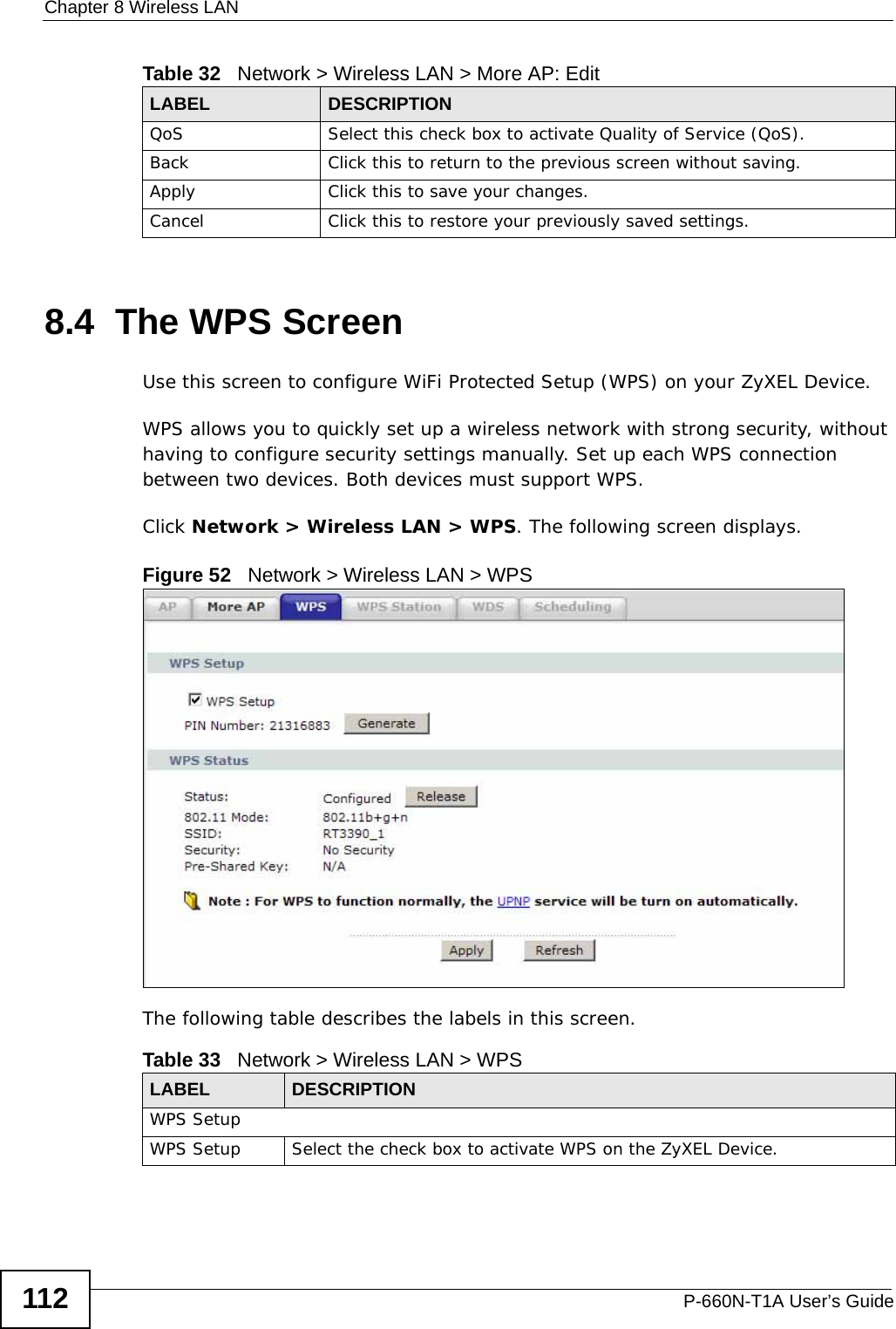 Chapter 8 Wireless LANP-660N-T1A User’s Guide1128.4  The WPS ScreenUse this screen to configure WiFi Protected Setup (WPS) on your ZyXEL Device.WPS allows you to quickly set up a wireless network with strong security, without having to configure security settings manually. Set up each WPS connection between two devices. Both devices must support WPS.Click Network &gt; Wireless LAN &gt; WPS. The following screen displays.Figure 52   Network &gt; Wireless LAN &gt; WPSThe following table describes the labels in this screen.QoS Select this check box to activate Quality of Service (QoS).Back Click this to return to the previous screen without saving.Apply Click this to save your changes.Cancel Click this to restore your previously saved settings.Table 32   Network &gt; Wireless LAN &gt; More AP: EditLABEL DESCRIPTIONTable 33   Network &gt; Wireless LAN &gt; WPSLABEL DESCRIPTIONWPS SetupWPS Setup Select the check box to activate WPS on the ZyXEL Device.