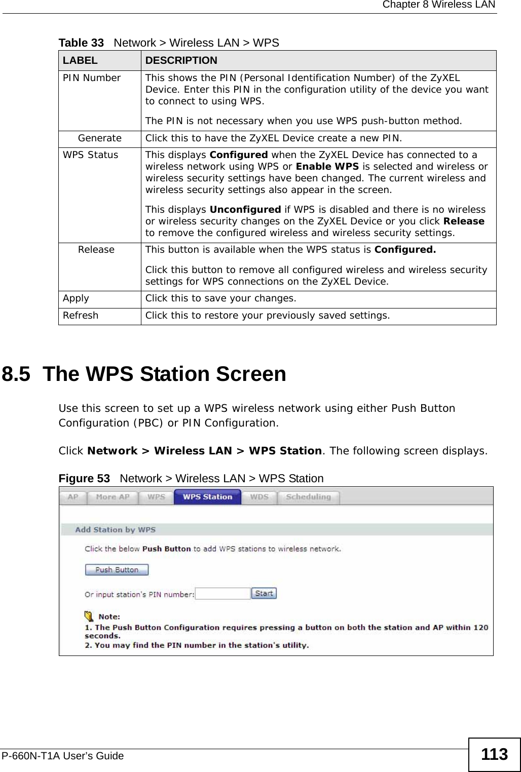  Chapter 8 Wireless LANP-660N-T1A User’s Guide 1138.5  The WPS Station ScreenUse this screen to set up a WPS wireless network using either Push Button Configuration (PBC) or PIN Configuration.Click Network &gt; Wireless LAN &gt; WPS Station. The following screen displays.Figure 53   Network &gt; Wireless LAN &gt; WPS StationPIN Number This shows the PIN (Personal Identification Number) of the ZyXEL Device. Enter this PIN in the configuration utility of the device you want to connect to using WPS.The PIN is not necessary when you use WPS push-button method.Generate Click this to have the ZyXEL Device create a new PIN. WPS Status This displays Configured when the ZyXEL Device has connected to a wireless network using WPS or Enable WPS is selected and wireless or wireless security settings have been changed. The current wireless and wireless security settings also appear in the screen.This displays Unconfigured if WPS is disabled and there is no wireless or wireless security changes on the ZyXEL Device or you click Release to remove the configured wireless and wireless security settings.Release This button is available when the WPS status is Configured.Click this button to remove all configured wireless and wireless security settings for WPS connections on the ZyXEL Device.Apply Click this to save your changes.Refresh Click this to restore your previously saved settings.Table 33   Network &gt; Wireless LAN &gt; WPSLABEL DESCRIPTION