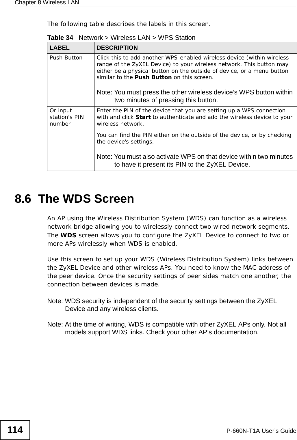 Chapter 8 Wireless LANP-660N-T1A User’s Guide114The following table describes the labels in this screen.8.6  The WDS ScreenAn AP using the Wireless Distribution System (WDS) can function as a wireless network bridge allowing you to wirelessly connect two wired network segments. The WDS screen allows you to configure the ZyXEL Device to connect to two or more APs wirelessly when WDS is enabled. Use this screen to set up your WDS (Wireless Distribution System) links between the ZyXEL Device and other wireless APs. You need to know the MAC address of the peer device. Once the security settings of peer sides match one another, the connection between devices is made. Note: WDS security is independent of the security settings between the ZyXEL Device and any wireless clients.Note: At the time of writing, WDS is compatible with other ZyXEL APs only. Not all models support WDS links. Check your other AP’s documentation.Table 34   Network &gt; Wireless LAN &gt; WPS StationLABEL DESCRIPTIONPush Button Click this to add another WPS-enabled wireless device (within wireless range of the ZyXEL Device) to your wireless network. This button may either be a physical button on the outside of device, or a menu button similar to the Push Button on this screen.Note: You must press the other wireless device’s WPS button within two minutes of pressing this button.Or input station&apos;s PIN numberEnter the PIN of the device that you are setting up a WPS connection with and click Start to authenticate and add the wireless device to your wireless network.You can find the PIN either on the outside of the device, or by checking the device’s settings.Note: You must also activate WPS on that device within two minutes to have it present its PIN to the ZyXEL Device.