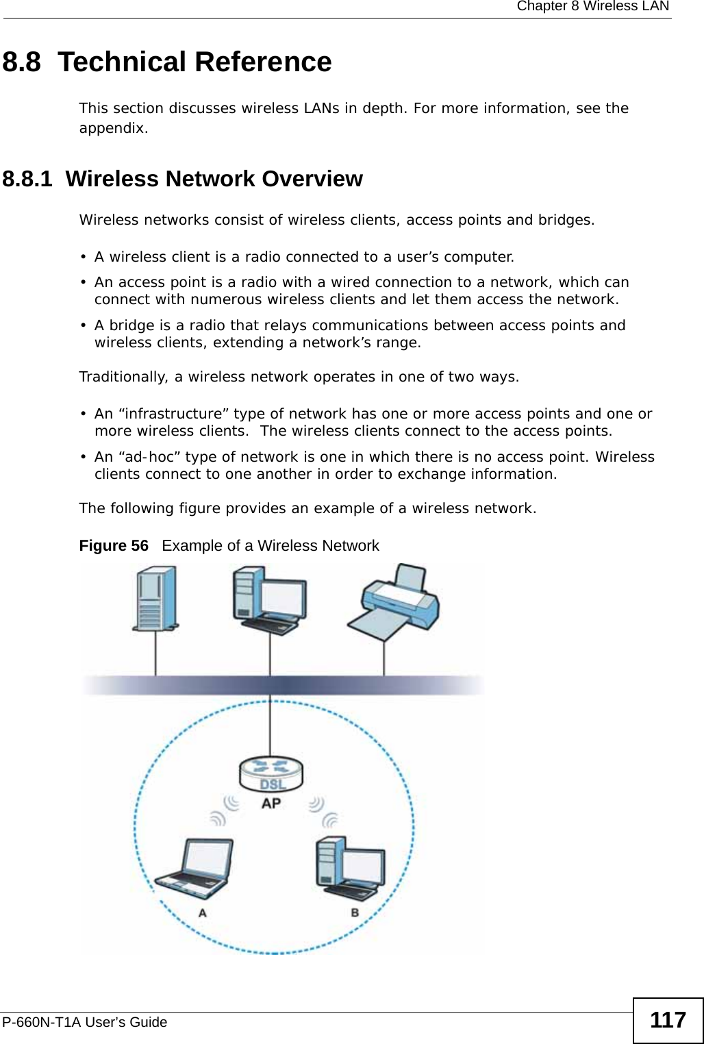  Chapter 8 Wireless LANP-660N-T1A User’s Guide 1178.8  Technical ReferenceThis section discusses wireless LANs in depth. For more information, see the appendix.8.8.1  Wireless Network OverviewWireless networks consist of wireless clients, access points and bridges. • A wireless client is a radio connected to a user’s computer. • An access point is a radio with a wired connection to a network, which can connect with numerous wireless clients and let them access the network. • A bridge is a radio that relays communications between access points and wireless clients, extending a network’s range. Traditionally, a wireless network operates in one of two ways.• An “infrastructure” type of network has one or more access points and one or more wireless clients.  The wireless clients connect to the access points.• An “ad-hoc” type of network is one in which there is no access point. Wireless clients connect to one another in order to exchange information.The following figure provides an example of a wireless network.Figure 56   Example of a Wireless Network