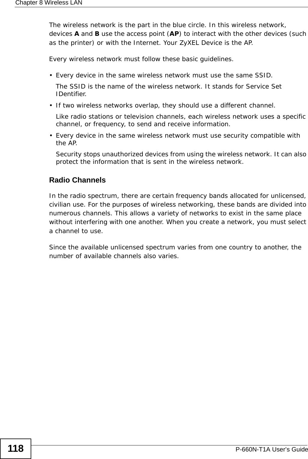 Chapter 8 Wireless LANP-660N-T1A User’s Guide118The wireless network is the part in the blue circle. In this wireless network, devices A and B use the access point (AP) to interact with the other devices (such as the printer) or with the Internet. Your ZyXEL Device is the AP.Every wireless network must follow these basic guidelines.• Every device in the same wireless network must use the same SSID.The SSID is the name of the wireless network. It stands for Service Set IDentifier.• If two wireless networks overlap, they should use a different channel.Like radio stations or television channels, each wireless network uses a specific channel, or frequency, to send and receive information.• Every device in the same wireless network must use security compatible with the AP.Security stops unauthorized devices from using the wireless network. It can also protect the information that is sent in the wireless network.Radio ChannelsIn the radio spectrum, there are certain frequency bands allocated for unlicensed, civilian use. For the purposes of wireless networking, these bands are divided into numerous channels. This allows a variety of networks to exist in the same place without interfering with one another. When you create a network, you must select a channel to use. Since the available unlicensed spectrum varies from one country to another, the number of available channels also varies. 