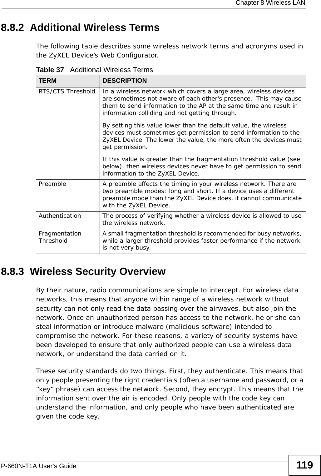  Chapter 8 Wireless LANP-660N-T1A User’s Guide 1198.8.2  Additional Wireless TermsThe following table describes some wireless network terms and acronyms used in the ZyXEL Device’s Web Configurator.8.8.3  Wireless Security OverviewBy their nature, radio communications are simple to intercept. For wireless data networks, this means that anyone within range of a wireless network without security can not only read the data passing over the airwaves, but also join the network. Once an unauthorized person has access to the network, he or she can steal information or introduce malware (malicious software) intended to compromise the network. For these reasons, a variety of security systems have been developed to ensure that only authorized people can use a wireless data network, or understand the data carried on it.These security standards do two things. First, they authenticate. This means that only people presenting the right credentials (often a username and password, or a “key” phrase) can access the network. Second, they encrypt. This means that the information sent over the air is encoded. Only people with the code key can understand the information, and only people who have been authenticated are given the code key.Table 37   Additional Wireless TermsTERM DESCRIPTIONRTS/CTS Threshold In a wireless network which covers a large area, wireless devices are sometimes not aware of each other’s presence.  This may cause them to send information to the AP at the same time and result in information colliding and not getting through.By setting this value lower than the default value, the wireless devices must sometimes get permission to send information to the ZyXEL Device. The lower the value, the more often the devices must get permission.If this value is greater than the fragmentation threshold value (see below), then wireless devices never have to get permission to send information to the ZyXEL Device.Preamble A preamble affects the timing in your wireless network. There are two preamble modes: long and short. If a device uses a different preamble mode than the ZyXEL Device does, it cannot communicate with the ZyXEL Device.Authentication The process of verifying whether a wireless device is allowed to use the wireless network.Fragmentation Threshold A small fragmentation threshold is recommended for busy networks, while a larger threshold provides faster performance if the network is not very busy.