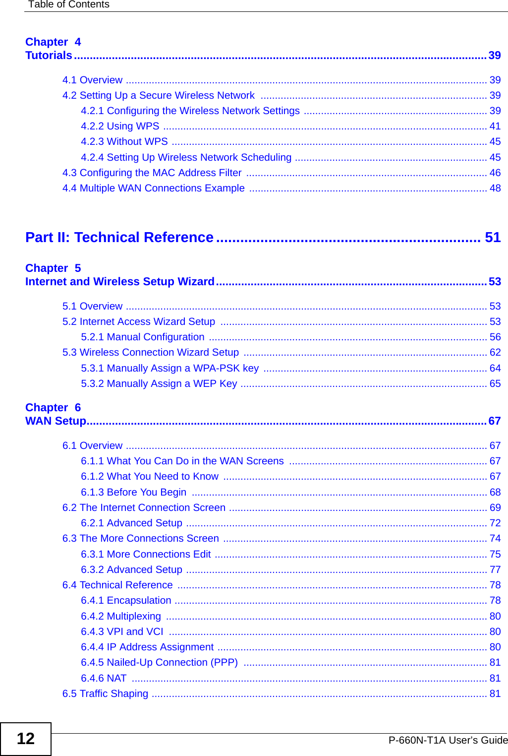 Table of ContentsP-660N-T1A User’s Guide12Chapter  4Tutorials...................................................................................................................................394.1 Overview .............................................................................................................................. 394.2 Setting Up a Secure Wireless Network  ............................................................................... 394.2.1 Configuring the Wireless Network Settings ................................................................ 394.2.2 Using WPS ................................................................................................................. 414.2.3 Without WPS ..............................................................................................................454.2.4 Setting Up Wireless Network Scheduling ................................................................... 454.3 Configuring the MAC Address Filter  .................................................................................... 464.4 Multiple WAN Connections Example ................................................................................... 48Part II: Technical Reference.................................................................. 51Chapter  5Internet and Wireless Setup Wizard......................................................................................535.1 Overview .............................................................................................................................. 535.2 Internet Access Wizard Setup  ............................................................................................. 535.2.1 Manual Configuration ................................................................................................. 565.3 Wireless Connection Wizard Setup ..................................................................................... 625.3.1 Manually Assign a WPA-PSK key .............................................................................. 645.3.2 Manually Assign a WEP Key ...................................................................................... 65Chapter  6WAN Setup...............................................................................................................................676.1 Overview .............................................................................................................................. 676.1.1 What You Can Do in the WAN Screens  ..................................................................... 676.1.2 What You Need to Know  ............................................................................................ 676.1.3 Before You Begin  ....................................................................................................... 686.2 The Internet Connection Screen .......................................................................................... 696.2.1 Advanced Setup ......................................................................................................... 726.3 The More Connections Screen ............................................................................................ 746.3.1 More Connections Edit ............................................................................................... 756.3.2 Advanced Setup ......................................................................................................... 776.4 Technical Reference  ............................................................................................................ 786.4.1 Encapsulation ............................................................................................................. 786.4.2 Multiplexing  ................................................................................................................ 806.4.3 VPI and VCI  ............................................................................................................... 806.4.4 IP Address Assignment .............................................................................................. 806.4.5 Nailed-Up Connection (PPP) ..................................................................................... 816.4.6 NAT  ............................................................................................................................ 816.5 Traffic Shaping ..................................................................................................................... 81