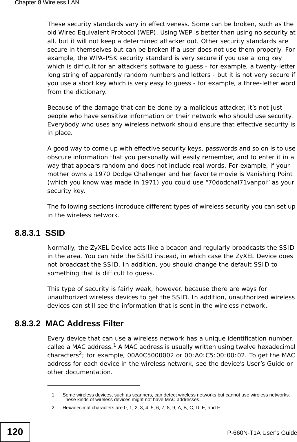 Chapter 8 Wireless LANP-660N-T1A User’s Guide120These security standards vary in effectiveness. Some can be broken, such as the old Wired Equivalent Protocol (WEP). Using WEP is better than using no security at all, but it will not keep a determined attacker out. Other security standards are secure in themselves but can be broken if a user does not use them properly. For example, the WPA-PSK security standard is very secure if you use a long key which is difficult for an attacker’s software to guess - for example, a twenty-letter long string of apparently random numbers and letters - but it is not very secure if you use a short key which is very easy to guess - for example, a three-letter word from the dictionary.Because of the damage that can be done by a malicious attacker, it’s not just people who have sensitive information on their network who should use security. Everybody who uses any wireless network should ensure that effective security is in place.A good way to come up with effective security keys, passwords and so on is to use obscure information that you personally will easily remember, and to enter it in a way that appears random and does not include real words. For example, if your mother owns a 1970 Dodge Challenger and her favorite movie is Vanishing Point (which you know was made in 1971) you could use “70dodchal71vanpoi” as your security key.The following sections introduce different types of wireless security you can set up in the wireless network.8.8.3.1  SSIDNormally, the ZyXEL Device acts like a beacon and regularly broadcasts the SSID in the area. You can hide the SSID instead, in which case the ZyXEL Device does not broadcast the SSID. In addition, you should change the default SSID to something that is difficult to guess.This type of security is fairly weak, however, because there are ways for unauthorized wireless devices to get the SSID. In addition, unauthorized wireless devices can still see the information that is sent in the wireless network.8.8.3.2  MAC Address FilterEvery device that can use a wireless network has a unique identification number, called a MAC address.1 A MAC address is usually written using twelve hexadecimal characters2; for example, 00A0C5000002 or 00:A0:C5:00:00:02. To get the MAC address for each device in the wireless network, see the device’s User’s Guide or other documentation.1. Some wireless devices, such as scanners, can detect wireless networks but cannot use wireless networks. These kinds of wireless devices might not have MAC addresses.2. Hexadecimal characters are 0, 1, 2, 3, 4, 5, 6, 7, 8, 9, A, B, C, D, E, and F.