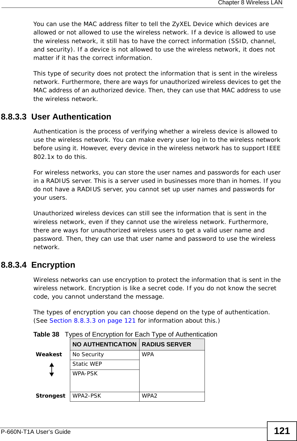  Chapter 8 Wireless LANP-660N-T1A User’s Guide 121You can use the MAC address filter to tell the ZyXEL Device which devices are allowed or not allowed to use the wireless network. If a device is allowed to use the wireless network, it still has to have the correct information (SSID, channel, and security). If a device is not allowed to use the wireless network, it does not matter if it has the correct information.This type of security does not protect the information that is sent in the wireless network. Furthermore, there are ways for unauthorized wireless devices to get the MAC address of an authorized device. Then, they can use that MAC address to use the wireless network.8.8.3.3  User AuthenticationAuthentication is the process of verifying whether a wireless device is allowed to use the wireless network. You can make every user log in to the wireless network before using it. However, every device in the wireless network has to support IEEE 802.1x to do this.For wireless networks, you can store the user names and passwords for each user in a RADIUS server. This is a server used in businesses more than in homes. If you do not have a RADIUS server, you cannot set up user names and passwords for your users.Unauthorized wireless devices can still see the information that is sent in the wireless network, even if they cannot use the wireless network. Furthermore, there are ways for unauthorized wireless users to get a valid user name and password. Then, they can use that user name and password to use the wireless network.8.8.3.4  EncryptionWireless networks can use encryption to protect the information that is sent in the wireless network. Encryption is like a secret code. If you do not know the secret code, you cannot understand the message.The types of encryption you can choose depend on the type of authentication. (See Section 8.8.3.3 on page 121 for information about this.)Table 38   Types of Encryption for Each Type of AuthenticationNO AUTHENTICATION RADIUS SERVERWeakest No Security WPAStatic WEPWPA-PSKStrongest WPA2-PSK WPA2