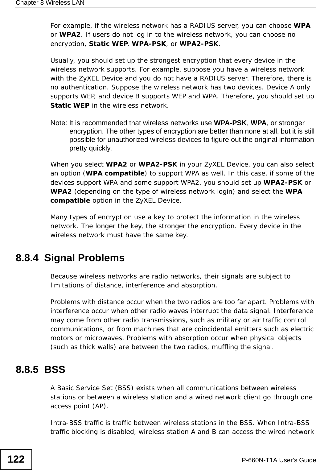 Chapter 8 Wireless LANP-660N-T1A User’s Guide122For example, if the wireless network has a RADIUS server, you can choose WPA or WPA2. If users do not log in to the wireless network, you can choose no encryption, Static WEP, WPA-PSK, or WPA2-PSK.Usually, you should set up the strongest encryption that every device in the wireless network supports. For example, suppose you have a wireless network with the ZyXEL Device and you do not have a RADIUS server. Therefore, there is no authentication. Suppose the wireless network has two devices. Device A only supports WEP, and device B supports WEP and WPA. Therefore, you should set up Static WEP in the wireless network.Note: It is recommended that wireless networks use WPA-PSK, WPA, or stronger encryption. The other types of encryption are better than none at all, but it is still possible for unauthorized wireless devices to figure out the original information pretty quickly.When you select WPA2 or WPA2-PSK in your ZyXEL Device, you can also select an option (WPA compatible) to support WPA as well. In this case, if some of the devices support WPA and some support WPA2, you should set up WPA2-PSK or WPA2 (depending on the type of wireless network login) and select the WPA compatible option in the ZyXEL Device.Many types of encryption use a key to protect the information in the wireless network. The longer the key, the stronger the encryption. Every device in the wireless network must have the same key.8.8.4  Signal ProblemsBecause wireless networks are radio networks, their signals are subject to limitations of distance, interference and absorption.Problems with distance occur when the two radios are too far apart. Problems with interference occur when other radio waves interrupt the data signal. Interference may come from other radio transmissions, such as military or air traffic control communications, or from machines that are coincidental emitters such as electric motors or microwaves. Problems with absorption occur when physical objects (such as thick walls) are between the two radios, muffling the signal.8.8.5  BSSA Basic Service Set (BSS) exists when all communications between wireless stations or between a wireless station and a wired network client go through one access point (AP). Intra-BSS traffic is traffic between wireless stations in the BSS. When Intra-BSS traffic blocking is disabled, wireless station A and B can access the wired network 