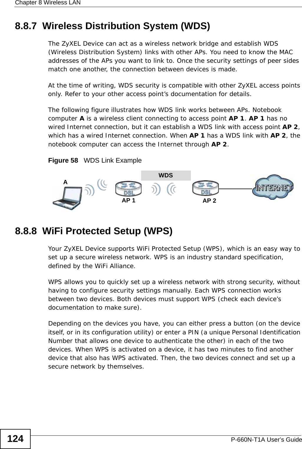 Chapter 8 Wireless LANP-660N-T1A User’s Guide1248.8.7  Wireless Distribution System (WDS)The ZyXEL Device can act as a wireless network bridge and establish WDS (Wireless Distribution System) links with other APs. You need to know the MAC addresses of the APs you want to link to. Once the security settings of peer sides match one another, the connection between devices is made.At the time of writing, WDS security is compatible with other ZyXEL access points only. Refer to your other access point’s documentation for details.The following figure illustrates how WDS link works between APs. Notebook computer A is a wireless client connecting to access point AP 1. AP 1 has no wired Internet connection, but it can establish a WDS link with access point AP 2, which has a wired Internet connection. When AP 1 has a WDS link with AP 2, the notebook computer can access the Internet through AP 2.Figure 58   WDS Link Example8.8.8  WiFi Protected Setup (WPS)Your ZyXEL Device supports WiFi Protected Setup (WPS), which is an easy way to set up a secure wireless network. WPS is an industry standard specification, defined by the WiFi Alliance.WPS allows you to quickly set up a wireless network with strong security, without having to configure security settings manually. Each WPS connection works between two devices. Both devices must support WPS (check each device’s documentation to make sure). Depending on the devices you have, you can either press a button (on the device itself, or in its configuration utility) or enter a PIN (a unique Personal Identification Number that allows one device to authenticate the other) in each of the two devices. When WPS is activated on a device, it has two minutes to find another device that also has WPS activated. Then, the two devices connect and set up a secure network by themselves.WDSAP 2AP 1A