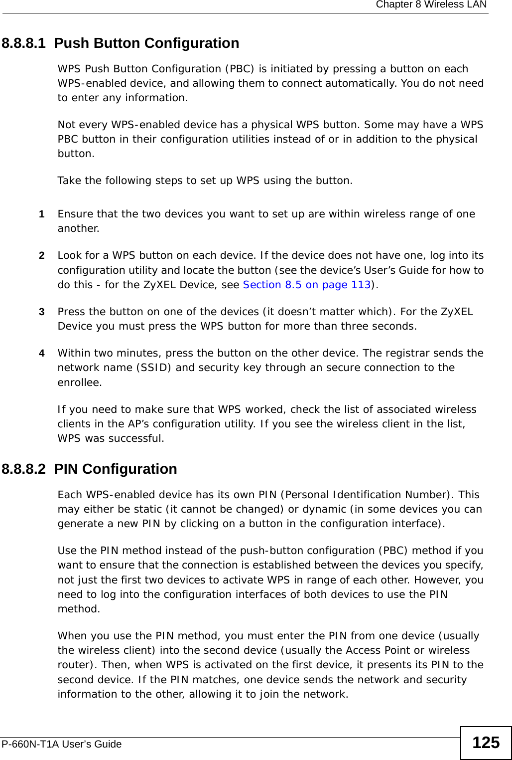  Chapter 8 Wireless LANP-660N-T1A User’s Guide 1258.8.8.1  Push Button ConfigurationWPS Push Button Configuration (PBC) is initiated by pressing a button on each WPS-enabled device, and allowing them to connect automatically. You do not need to enter any information. Not every WPS-enabled device has a physical WPS button. Some may have a WPS PBC button in their configuration utilities instead of or in addition to the physical button.Take the following steps to set up WPS using the button.1Ensure that the two devices you want to set up are within wireless range of one another. 2Look for a WPS button on each device. If the device does not have one, log into its configuration utility and locate the button (see the device’s User’s Guide for how to do this - for the ZyXEL Device, see Section 8.5 on page 113).3Press the button on one of the devices (it doesn’t matter which). For the ZyXEL Device you must press the WPS button for more than three seconds.4Within two minutes, press the button on the other device. The registrar sends the network name (SSID) and security key through an secure connection to the enrollee.If you need to make sure that WPS worked, check the list of associated wireless clients in the AP’s configuration utility. If you see the wireless client in the list, WPS was successful.8.8.8.2  PIN ConfigurationEach WPS-enabled device has its own PIN (Personal Identification Number). This may either be static (it cannot be changed) or dynamic (in some devices you can generate a new PIN by clicking on a button in the configuration interface). Use the PIN method instead of the push-button configuration (PBC) method if you want to ensure that the connection is established between the devices you specify, not just the first two devices to activate WPS in range of each other. However, you need to log into the configuration interfaces of both devices to use the PIN method.When you use the PIN method, you must enter the PIN from one device (usually the wireless client) into the second device (usually the Access Point or wireless router). Then, when WPS is activated on the first device, it presents its PIN to the second device. If the PIN matches, one device sends the network and security information to the other, allowing it to join the network.