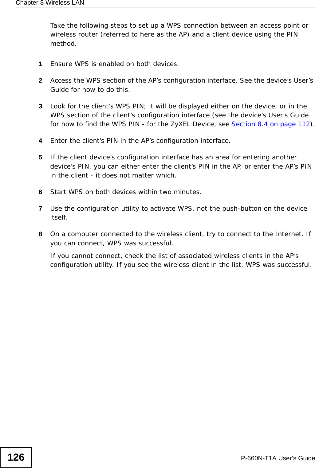 Chapter 8 Wireless LANP-660N-T1A User’s Guide126Take the following steps to set up a WPS connection between an access point or wireless router (referred to here as the AP) and a client device using the PIN method.1Ensure WPS is enabled on both devices.2Access the WPS section of the AP’s configuration interface. See the device’s User’s Guide for how to do this. 3Look for the client’s WPS PIN; it will be displayed either on the device, or in the WPS section of the client’s configuration interface (see the device’s User’s Guide for how to find the WPS PIN - for the ZyXEL Device, see Section 8.4 on page 112).4Enter the client’s PIN in the AP’s configuration interface.5If the client device’s configuration interface has an area for entering another device’s PIN, you can either enter the client’s PIN in the AP, or enter the AP’s PIN in the client - it does not matter which. 6Start WPS on both devices within two minutes. 7Use the configuration utility to activate WPS, not the push-button on the device itself.8On a computer connected to the wireless client, try to connect to the Internet. If you can connect, WPS was successful.If you cannot connect, check the list of associated wireless clients in the AP’s configuration utility. If you see the wireless client in the list, WPS was successful.