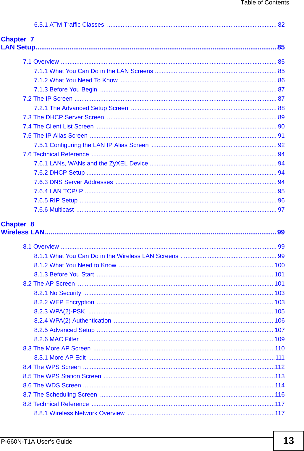   Table of ContentsP-660N-T1A User’s Guide 136.5.1 ATM Traffic Classes  ................................................................................................... 82Chapter  7LAN Setup................................................................................................................................857.1 Overview .............................................................................................................................. 857.1.1 What You Can Do in the LAN Screens ....................................................................... 857.1.2 What You Need To Know  ........................................................................................... 867.1.3 Before You Begin  ....................................................................................................... 877.2 The IP Screen ...................................................................................................................... 877.2.1 The Advanced Setup Screen  ..................................................................................... 887.3 The DHCP Server Screen  ................................................................................................... 897.4 The Client List Screen  ......................................................................................................... 907.5 The IP Alias Screen ............................................................................................................. 917.5.1 Configuring the LAN IP Alias Screen  ......................................................................... 927.6 Technical Reference  ............................................................................................................ 947.6.1 LANs, WANs and the ZyXEL Device .......................................................................... 947.6.2 DHCP Setup ...............................................................................................................947.6.3 DNS Server Addresses .............................................................................................. 947.6.4 LAN TCP/IP ................................................................................................................ 957.6.5 RIP Setup ................................................................................................................... 967.6.6 Multicast ..................................................................................................................... 97Chapter  8Wireless LAN...........................................................................................................................998.1 Overview .............................................................................................................................. 998.1.1 What You Can Do in the Wireless LAN Screens ........................................................ 998.1.2 What You Need to Know  .......................................................................................... 1008.1.3 Before You Start  ....................................................................................................... 1018.2 The AP Screen  .................................................................................................................. 1018.2.1 No Security ............................................................................................................... 1038.2.2 WEP Encryption ....................................................................................................... 1038.2.3 WPA(2)-PSK  ............................................................................................................ 1058.2.4 WPA(2) Authentication ............................................................................................. 1068.2.5 Advanced Setup ....................................................................................................... 1078.2.6 MAC Filter      ............................................................................................................ 1098.3 The More AP Screen ..........................................................................................................1108.3.1 More AP Edit ............................................................................................................. 1118.4 The WPS Screen ................................................................................................................1128.5 The WPS Station Screen ....................................................................................................1138.6 The WDS Screen ................................................................................................................1148.7 The Scheduling Screen  ......................................................................................................1168.8 Technical Reference  ...........................................................................................................1178.8.1 Wireless Network Overview  ......................................................................................117