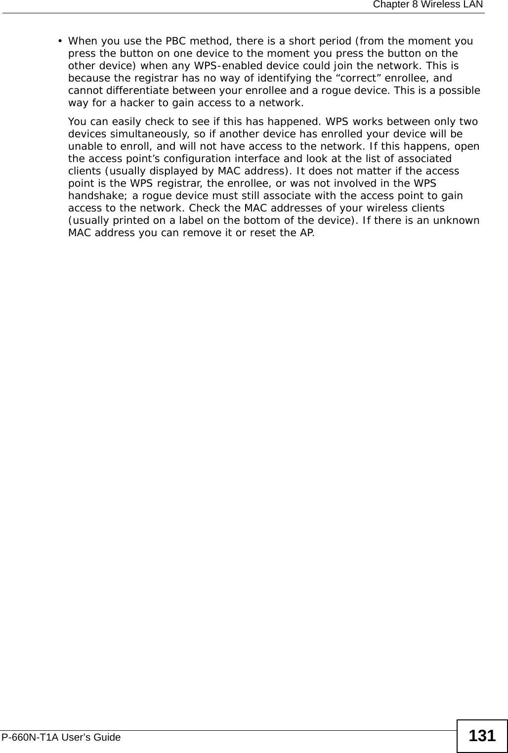  Chapter 8 Wireless LANP-660N-T1A User’s Guide 131• When you use the PBC method, there is a short period (from the moment you press the button on one device to the moment you press the button on the other device) when any WPS-enabled device could join the network. This is because the registrar has no way of identifying the “correct” enrollee, and cannot differentiate between your enrollee and a rogue device. This is a possible way for a hacker to gain access to a network.You can easily check to see if this has happened. WPS works between only two devices simultaneously, so if another device has enrolled your device will be unable to enroll, and will not have access to the network. If this happens, open the access point’s configuration interface and look at the list of associated clients (usually displayed by MAC address). It does not matter if the access point is the WPS registrar, the enrollee, or was not involved in the WPS handshake; a rogue device must still associate with the access point to gain access to the network. Check the MAC addresses of your wireless clients (usually printed on a label on the bottom of the device). If there is an unknown MAC address you can remove it or reset the AP. 