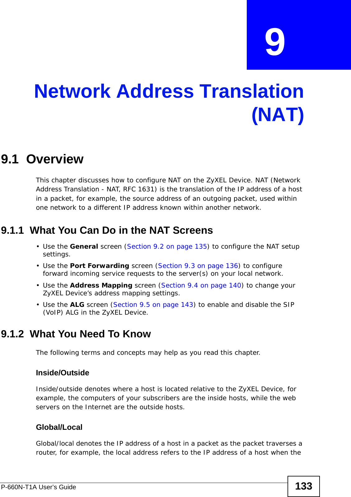 P-660N-T1A User’s Guide 133CHAPTER  9 Network Address Translation(NAT)9.1  OverviewThis chapter discusses how to configure NAT on the ZyXEL Device. NAT (Network Address Translation - NAT, RFC 1631) is the translation of the IP address of a host in a packet, for example, the source address of an outgoing packet, used within one network to a different IP address known within another network.9.1.1  What You Can Do in the NAT Screens•Use the General screen (Section 9.2 on page 135) to configure the NAT setup settings.•Use the Port Forwarding screen (Section 9.3 on page 136) to configure forward incoming service requests to the server(s) on your local network. •Use the Address Mapping screen (Section 9.4 on page 140) to change your ZyXEL Device’s address mapping settings.•Use the ALG screen (Section 9.5 on page 143) to enable and disable the SIP (VoIP) ALG in the ZyXEL Device.9.1.2  What You Need To KnowThe following terms and concepts may help as you read this chapter.Inside/OutsideInside/outside denotes where a host is located relative to the ZyXEL Device, for example, the computers of your subscribers are the inside hosts, while the web servers on the Internet are the outside hosts. Global/LocalGlobal/local denotes the IP address of a host in a packet as the packet traverses a router, for example, the local address refers to the IP address of a host when the 