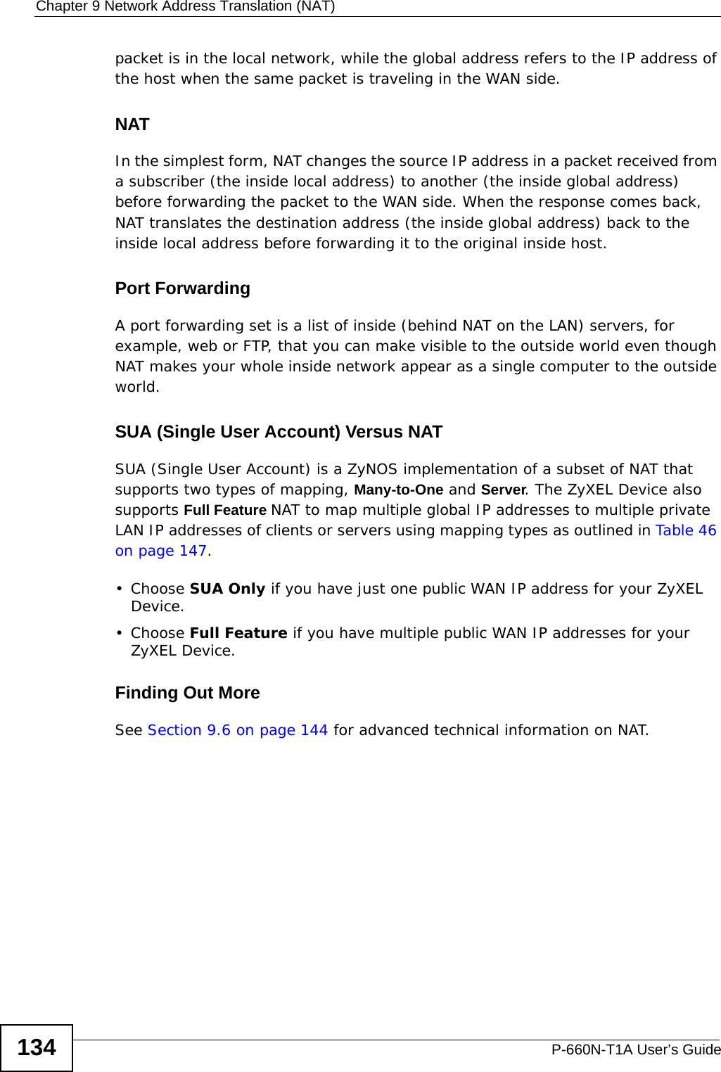 Chapter 9 Network Address Translation (NAT)P-660N-T1A User’s Guide134packet is in the local network, while the global address refers to the IP address of the host when the same packet is traveling in the WAN side. NATIn the simplest form, NAT changes the source IP address in a packet received from a subscriber (the inside local address) to another (the inside global address) before forwarding the packet to the WAN side. When the response comes back, NAT translates the destination address (the inside global address) back to the inside local address before forwarding it to the original inside host.Port ForwardingA port forwarding set is a list of inside (behind NAT on the LAN) servers, for example, web or FTP, that you can make visible to the outside world even though NAT makes your whole inside network appear as a single computer to the outside world.SUA (Single User Account) Versus NATSUA (Single User Account) is a ZyNOS implementation of a subset of NAT that supports two types of mapping, Many-to-One and Server. The ZyXEL Device also supports Full Feature NAT to map multiple global IP addresses to multiple private LAN IP addresses of clients or servers using mapping types as outlined in Table 46 on page 147. • Choose SUA Only if you have just one public WAN IP address for your ZyXEL Device.• Choose Full Feature if you have multiple public WAN IP addresses for your ZyXEL Device.Finding Out MoreSee Section 9.6 on page 144 for advanced technical information on NAT.