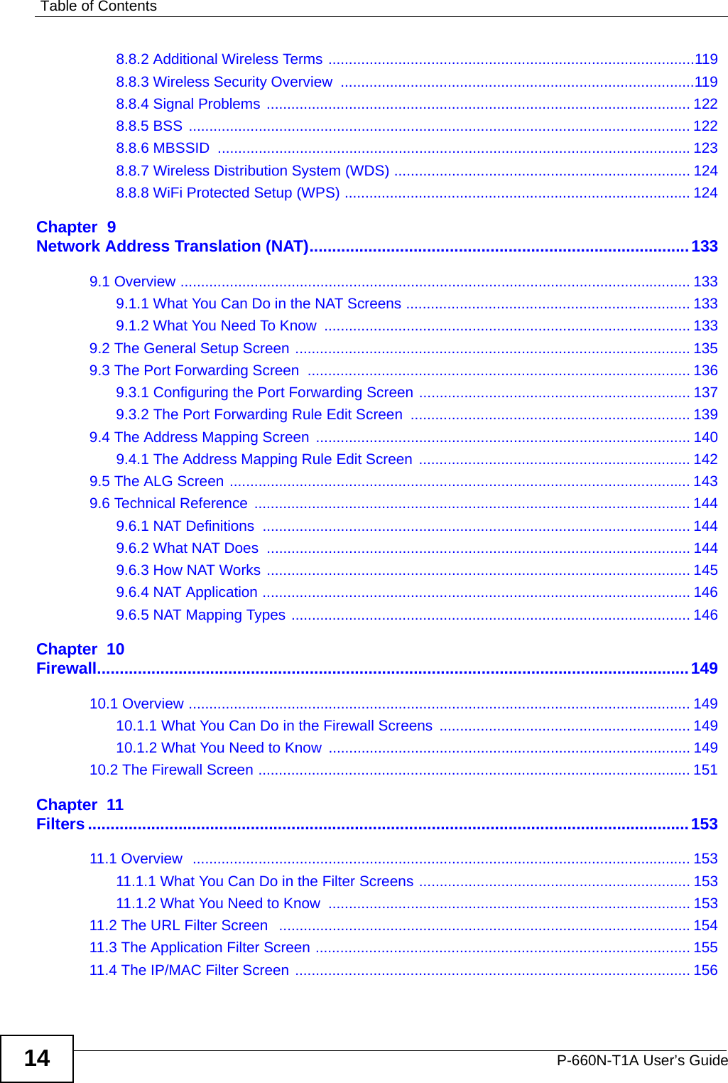 Table of ContentsP-660N-T1A User’s Guide148.8.2 Additional Wireless Terms .........................................................................................1198.8.3 Wireless Security Overview  ......................................................................................1198.8.4 Signal Problems ....................................................................................................... 1228.8.5 BSS .......................................................................................................................... 1228.8.6 MBSSID  ...................................................................................................................1238.8.7 Wireless Distribution System (WDS) ........................................................................ 1248.8.8 WiFi Protected Setup (WPS) .................................................................................... 124Chapter  9Network Address Translation (NAT)....................................................................................1339.1 Overview ............................................................................................................................ 1339.1.1 What You Can Do in the NAT Screens ..................................................................... 1339.1.2 What You Need To Know  ......................................................................................... 1339.2 The General Setup Screen ................................................................................................ 1359.3 The Port Forwarding Screen  ............................................................................................. 1369.3.1 Configuring the Port Forwarding Screen .................................................................. 1379.3.2 The Port Forwarding Rule Edit Screen  .................................................................... 1399.4 The Address Mapping Screen  ........................................................................................... 1409.4.1 The Address Mapping Rule Edit Screen  .................................................................. 1429.5 The ALG Screen ................................................................................................................ 1439.6 Technical Reference  .......................................................................................................... 1449.6.1 NAT Definitions  ........................................................................................................ 1449.6.2 What NAT Does  ....................................................................................................... 1449.6.3 How NAT Works ....................................................................................................... 1459.6.4 NAT Application ........................................................................................................ 1469.6.5 NAT Mapping Types ................................................................................................. 146Chapter  10Firewall...................................................................................................................................14910.1 Overview .......................................................................................................................... 14910.1.1 What You Can Do in the Firewall Screens ............................................................. 14910.1.2 What You Need to Know ........................................................................................ 14910.2 The Firewall Screen ......................................................................................................... 151Chapter  11Filters .....................................................................................................................................15311.1 Overview  ......................................................................................................................... 15311.1.1 What You Can Do in the Filter Screens .................................................................. 15311.1.2 What You Need to Know  ........................................................................................ 15311.2 The URL Filter Screen   ....................................................................................................15411.3 The Application Filter Screen ........................................................................................... 15511.4 The IP/MAC Filter Screen ................................................................................................ 156