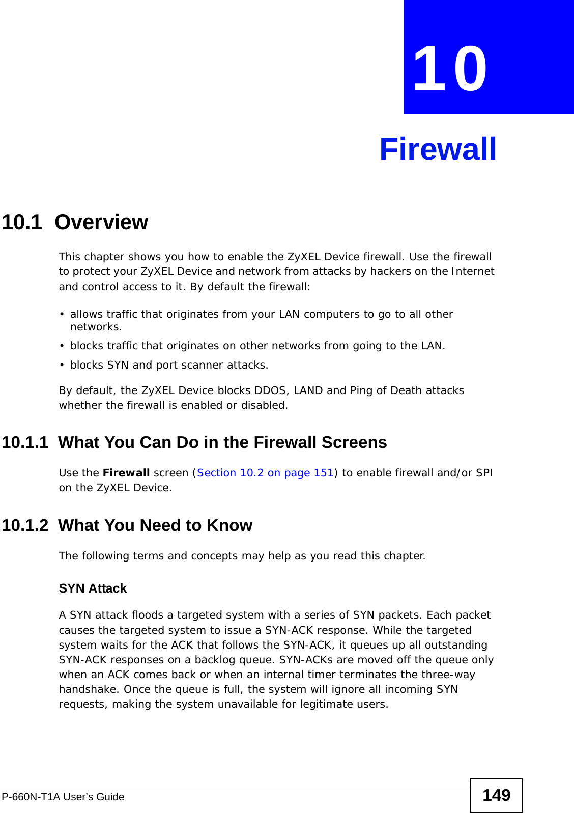 P-660N-T1A User’s Guide 149CHAPTER  10 Firewall10.1  OverviewThis chapter shows you how to enable the ZyXEL Device firewall. Use the firewall to protect your ZyXEL Device and network from attacks by hackers on the Internet and control access to it. By default the firewall:• allows traffic that originates from your LAN computers to go to all other networks. • blocks traffic that originates on other networks from going to the LAN.• blocks SYN and port scanner attacks.By default, the ZyXEL Device blocks DDOS, LAND and Ping of Death attacks whether the firewall is enabled or disabled.10.1.1  What You Can Do in the Firewall ScreensUse the Firewall screen (Section 10.2 on page 151) to enable firewall and/or SPI on the ZyXEL Device.10.1.2  What You Need to KnowThe following terms and concepts may help as you read this chapter.SYN AttackA SYN attack floods a targeted system with a series of SYN packets. Each packet causes the targeted system to issue a SYN-ACK response. While the targeted system waits for the ACK that follows the SYN-ACK, it queues up all outstanding SYN-ACK responses on a backlog queue. SYN-ACKs are moved off the queue only when an ACK comes back or when an internal timer terminates the three-way handshake. Once the queue is full, the system will ignore all incoming SYN requests, making the system unavailable for legitimate users.