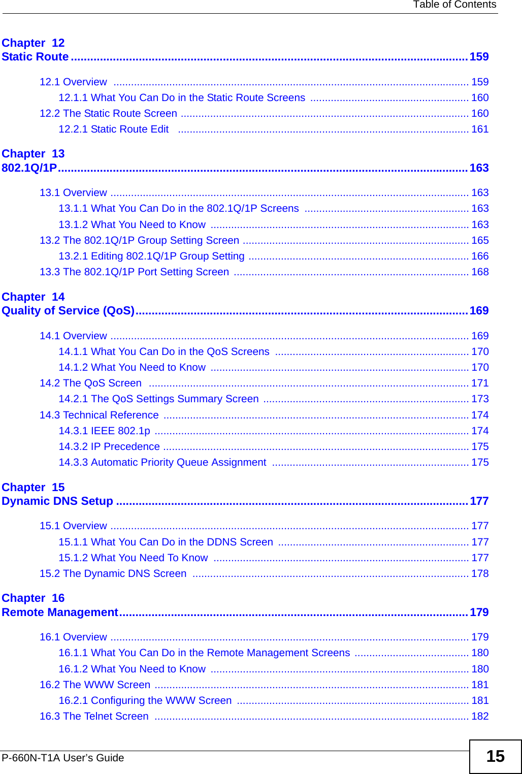   Table of ContentsP-660N-T1A User’s Guide 15Chapter  12Static Route...........................................................................................................................15912.1 Overview  ......................................................................................................................... 15912.1.1 What You Can Do in the Static Route Screens  ...................................................... 16012.2 The Static Route Screen .................................................................................................. 16012.2.1 Static Route Edit   ................................................................................................... 161Chapter  13802.1Q/1P...............................................................................................................................16313.1 Overview .......................................................................................................................... 16313.1.1 What You Can Do in the 802.1Q/1P Screens ........................................................ 16313.1.2 What You Need to Know ........................................................................................ 16313.2 The 802.1Q/1P Group Setting Screen ............................................................................. 16513.2.1 Editing 802.1Q/1P Group Setting ........................................................................... 16613.3 The 802.1Q/1P Port Setting Screen  ................................................................................ 168Chapter  14Quality of Service (QoS).......................................................................................................16914.1 Overview .......................................................................................................................... 16914.1.1 What You Can Do in the QoS Screens  .................................................................. 17014.1.2 What You Need to Know ........................................................................................ 17014.2 The QoS Screen  ............................................................................................................. 17114.2.1 The QoS Settings Summary Screen  ...................................................................... 17314.3 Technical Reference ........................................................................................................ 17414.3.1 IEEE 802.1p ........................................................................................................... 17414.3.2 IP Precedence ........................................................................................................ 17514.3.3 Automatic Priority Queue Assignment  ................................................................... 175Chapter  15Dynamic DNS Setup .............................................................................................................17715.1 Overview .......................................................................................................................... 17715.1.1 What You Can Do in the DDNS Screen ................................................................. 17715.1.2 What You Need To Know ....................................................................................... 17715.2 The Dynamic DNS Screen  .............................................................................................. 178Chapter  16Remote Management............................................................................................................17916.1 Overview .......................................................................................................................... 17916.1.1 What You Can Do in the Remote Management Screens ....................................... 18016.1.2 What You Need to Know ........................................................................................ 18016.2 The WWW Screen ........................................................................................................... 18116.2.1 Configuring the WWW Screen ............................................................................... 18116.3 The Telnet Screen  ........................................................................................................... 182