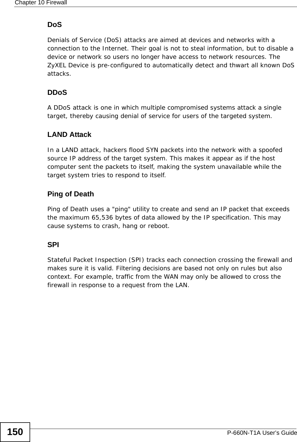 Chapter 10 FirewallP-660N-T1A User’s Guide150DoSDenials of Service (DoS) attacks are aimed at devices and networks with a connection to the Internet. Their goal is not to steal information, but to disable a device or network so users no longer have access to network resources. The ZyXEL Device is pre-configured to automatically detect and thwart all known DoS attacks.DDoSA DDoS attack is one in which multiple compromised systems attack a single target, thereby causing denial of service for users of the targeted system.LAND AttackIn a LAND attack, hackers flood SYN packets into the network with a spoofed source IP address of the target system. This makes it appear as if the host computer sent the packets to itself, making the system unavailable while the target system tries to respond to itself.Ping of DeathPing of Death uses a &quot;ping&quot; utility to create and send an IP packet that exceeds the maximum 65,536 bytes of data allowed by the IP specification. This may cause systems to crash, hang or reboot.SPIStateful Packet Inspection (SPI) tracks each connection crossing the firewall and makes sure it is valid. Filtering decisions are based not only on rules but also context. For example, traffic from the WAN may only be allowed to cross the firewall in response to a request from the LAN.