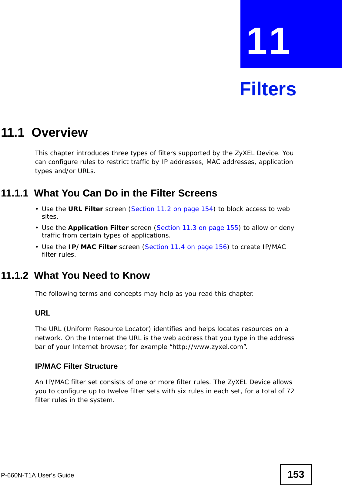 P-660N-T1A User’s Guide 153CHAPTER  11 Filters11.1  Overview This chapter introduces three types of filters supported by the ZyXEL Device. You can configure rules to restrict traffic by IP addresses, MAC addresses, application types and/or URLs.11.1.1  What You Can Do in the Filter Screens•Use the URL Filter screen (Section 11.2 on page 154) to block access to web sites.•Use the Application Filter screen (Section 11.3 on page 155) to allow or deny traffic from certain types of applications.•Use the IP/MAC Filter screen (Section 11.4 on page 156) to create IP/MAC filter rules.11.1.2  What You Need to KnowThe following terms and concepts may help as you read this chapter.URLThe URL (Uniform Resource Locator) identifies and helps locates resources on a network. On the Internet the URL is the web address that you type in the address bar of your Internet browser, for example “http://www.zyxel.com”.IP/MAC Filter StructureAn IP/MAC filter set consists of one or more filter rules. The ZyXEL Device allows you to configure up to twelve filter sets with six rules in each set, for a total of 72 filter rules in the system.