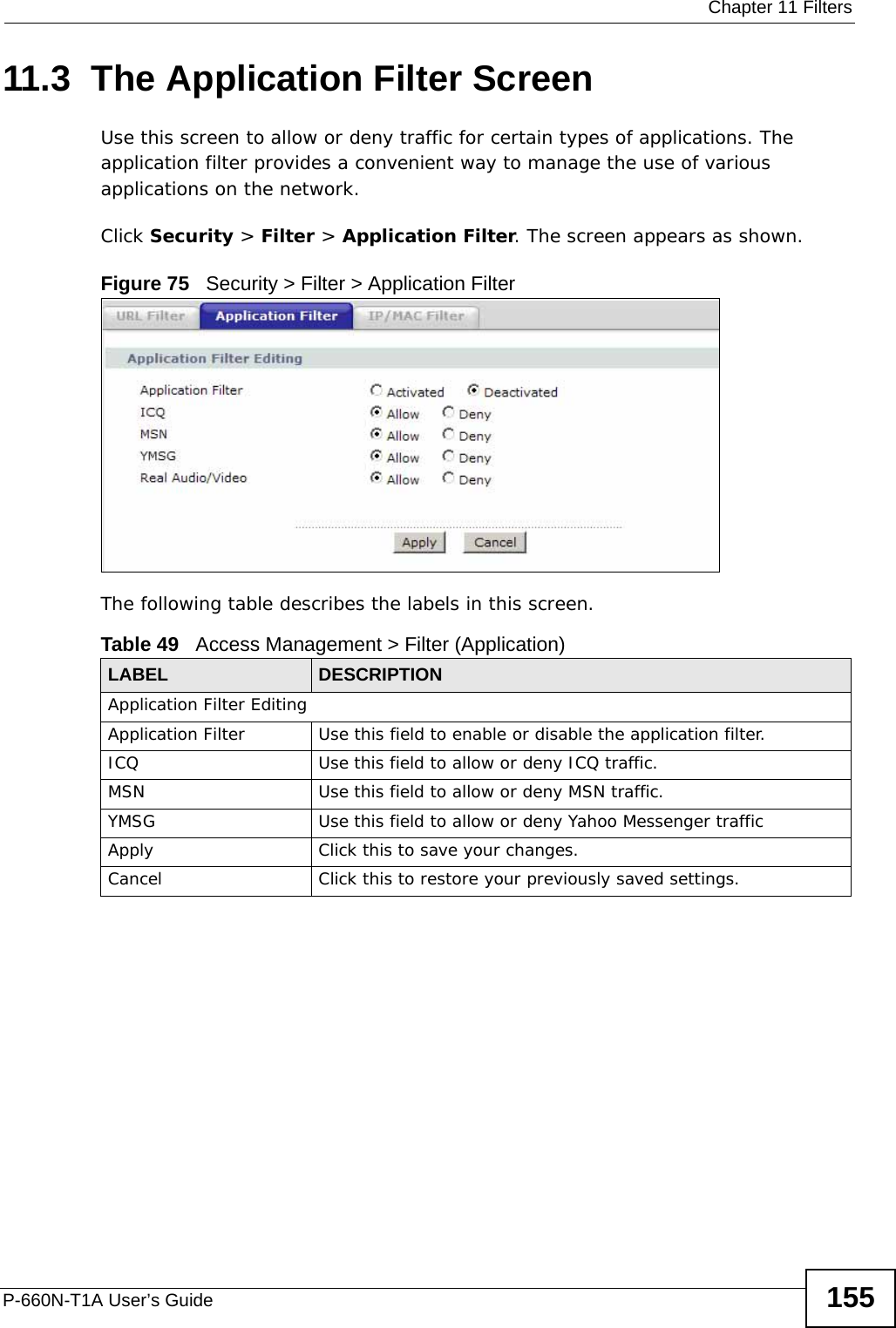  Chapter 11 FiltersP-660N-T1A User’s Guide 15511.3  The Application Filter ScreenUse this screen to allow or deny traffic for certain types of applications. The application filter provides a convenient way to manage the use of various applications on the network.Click Security &gt; Filter &gt; Application Filter. The screen appears as shown.Figure 75   Security &gt; Filter &gt; Application FilterThe following table describes the labels in this screen. Table 49   Access Management &gt; Filter (Application)LABEL DESCRIPTIONApplication Filter EditingApplication Filter Use this field to enable or disable the application filter.ICQ Use this field to allow or deny ICQ traffic.MSN Use this field to allow or deny MSN traffic.YMSG Use this field to allow or deny Yahoo Messenger trafficApply Click this to save your changes.Cancel Click this to restore your previously saved settings.
