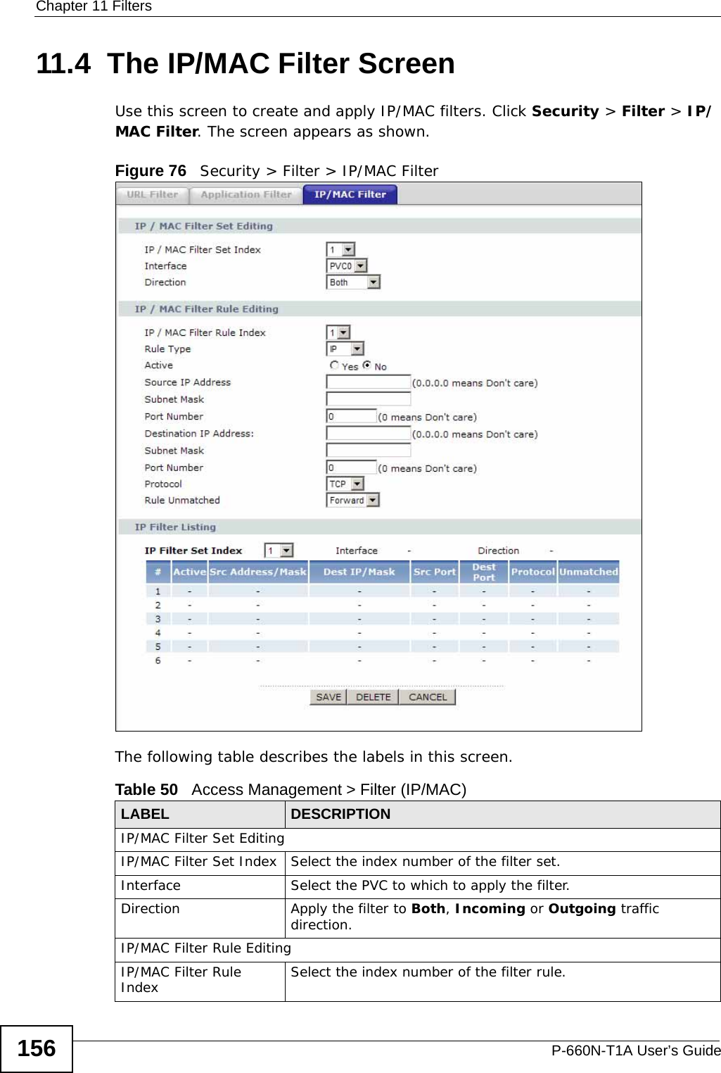 Chapter 11 FiltersP-660N-T1A User’s Guide15611.4  The IP/MAC Filter ScreenUse this screen to create and apply IP/MAC filters. Click Security &gt; Filter &gt; IP/MAC Filter. The screen appears as shown.Figure 76   Security &gt; Filter &gt; IP/MAC FilterThe following table describes the labels in this screen. Table 50   Access Management &gt; Filter (IP/MAC)LABEL DESCRIPTIONIP/MAC Filter Set EditingIP/MAC Filter Set Index Select the index number of the filter set.Interface Select the PVC to which to apply the filter.Direction Apply the filter to Both, Incoming or Outgoing traffic direction.IP/MAC Filter Rule EditingIP/MAC Filter Rule Index Select the index number of the filter rule.