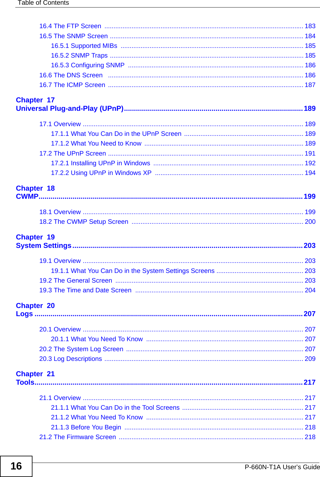 Table of ContentsP-660N-T1A User’s Guide1616.4 The FTP Screen  .............................................................................................................. 18316.5 The SNMP Screen ...........................................................................................................18416.5.1 Supported MIBs  ..................................................................................................... 18516.5.2 SNMP Traps ........................................................................................................... 18516.5.3 Configuring SNMP  ................................................................................................. 18616.6 The DNS Screen   ............................................................................................................ 18616.7 The ICMP Screen  ............................................................................................................ 187Chapter  17Universal Plug-and-Play (UPnP)..........................................................................................18917.1 Overview .......................................................................................................................... 18917.1.1 What You Can Do in the UPnP Screen .................................................................. 18917.1.2 What You Need to Know ........................................................................................ 18917.2 The UPnP Screen ............................................................................................................ 19117.2.1 Installing UPnP in Windows ................................................................................... 19217.2.2 Using UPnP in Windows XP  .................................................................................. 194Chapter  18CWMP.....................................................................................................................................19918.1 Overview .......................................................................................................................... 19918.2 The CWMP Setup Screen  ............................................................................................... 200Chapter  19System Settings....................................................................................................................20319.1 Overview .......................................................................................................................... 20319.1.1 What You Can Do in the System Settings Screens ................................................ 20319.2 The General Screen  ........................................................................................................20319.3 The Time and Date Screen  ............................................................................................. 204Chapter  20Logs .......................................................................................................................................20720.1 Overview .......................................................................................................................... 20720.1.1 What You Need To Know ....................................................................................... 20720.2 The System Log Screen  .................................................................................................. 20720.3 Log Descriptions .............................................................................................................. 209Chapter  21Tools.......................................................................................................................................21721.1 Overview .......................................................................................................................... 21721.1.1 What You Can Do in the Tool Screens ................................................................... 21721.1.2 What You Need To Know ....................................................................................... 21721.1.3 Before You Begin  ................................................................................................... 21821.2 The Firmware Screen  ...................................................................................................... 218