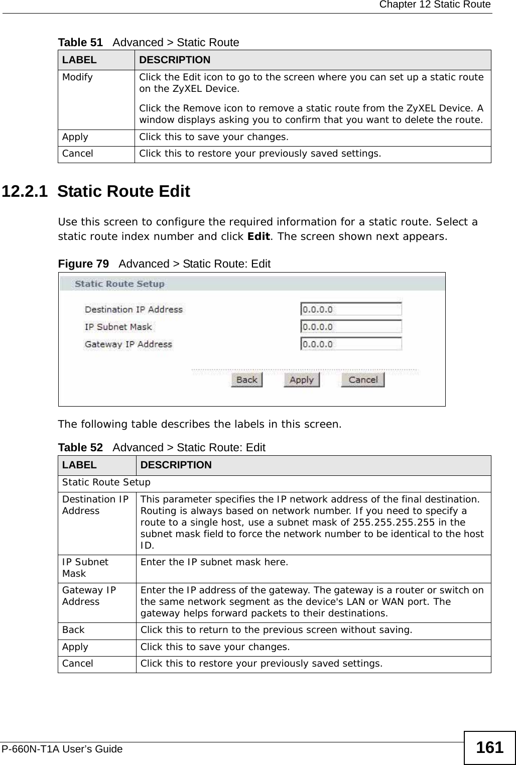  Chapter 12 Static RouteP-660N-T1A User’s Guide 16112.2.1  Static Route Edit   Use this screen to configure the required information for a static route. Select a static route index number and click Edit. The screen shown next appears.Figure 79   Advanced &gt; Static Route: EditThe following table describes the labels in this screen. Modify Click the Edit icon to go to the screen where you can set up a static route on the ZyXEL Device.Click the Remove icon to remove a static route from the ZyXEL Device. A window displays asking you to confirm that you want to delete the route. Apply Click this to save your changes.Cancel Click this to restore your previously saved settings.Table 51   Advanced &gt; Static RouteLABEL DESCRIPTIONTable 52   Advanced &gt; Static Route: EditLABEL DESCRIPTIONStatic Route SetupDestination IP Address This parameter specifies the IP network address of the final destination.  Routing is always based on network number. If you need to specify a route to a single host, use a subnet mask of 255.255.255.255 in the subnet mask field to force the network number to be identical to the host ID.IP Subnet Mask  Enter the IP subnet mask here.Gateway IP Address Enter the IP address of the gateway. The gateway is a router or switch on the same network segment as the device&apos;s LAN or WAN port. The gateway helps forward packets to their destinations.Back Click this to return to the previous screen without saving.Apply Click this to save your changes.Cancel Click this to restore your previously saved settings.