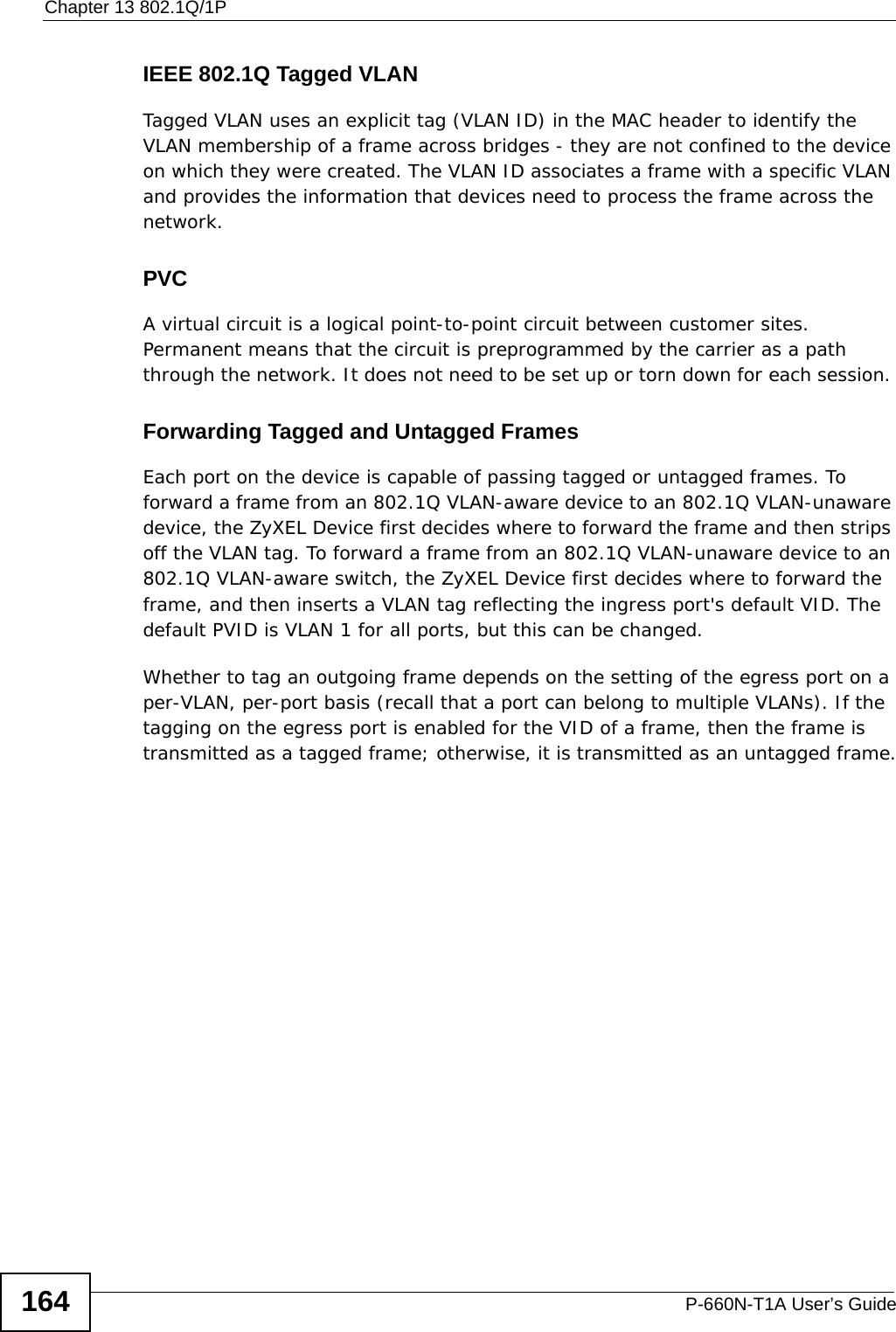 Chapter 13 802.1Q/1PP-660N-T1A User’s Guide164IEEE 802.1Q Tagged VLANTagged VLAN uses an explicit tag (VLAN ID) in the MAC header to identify the VLAN membership of a frame across bridges - they are not confined to the device on which they were created. The VLAN ID associates a frame with a specific VLAN and provides the information that devices need to process the frame across the network.PVCA virtual circuit is a logical point-to-point circuit between customer sites. Permanent means that the circuit is preprogrammed by the carrier as a path through the network. It does not need to be set up or torn down for each session. Forwarding Tagged and Untagged FramesEach port on the device is capable of passing tagged or untagged frames. To forward a frame from an 802.1Q VLAN-aware device to an 802.1Q VLAN-unaware device, the ZyXEL Device first decides where to forward the frame and then strips off the VLAN tag. To forward a frame from an 802.1Q VLAN-unaware device to an 802.1Q VLAN-aware switch, the ZyXEL Device first decides where to forward the frame, and then inserts a VLAN tag reflecting the ingress port&apos;s default VID. The default PVID is VLAN 1 for all ports, but this can be changed.Whether to tag an outgoing frame depends on the setting of the egress port on a per-VLAN, per-port basis (recall that a port can belong to multiple VLANs). If the tagging on the egress port is enabled for the VID of a frame, then the frame is transmitted as a tagged frame; otherwise, it is transmitted as an untagged frame.