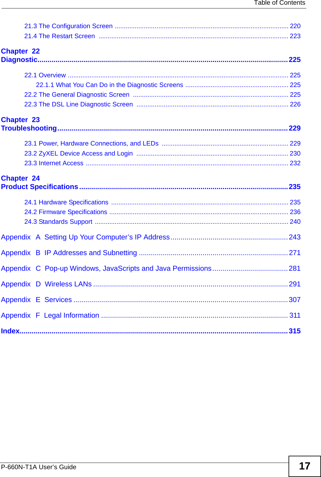   Table of ContentsP-660N-T1A User’s Guide 1721.3 The Configuration Screen ................................................................................................ 22021.4 The Restart Screen  ......................................................................................................... 223Chapter  22Diagnostic..............................................................................................................................22522.1 Overview .......................................................................................................................... 22522.1.1 What You Can Do in the Diagnostic Screens ......................................................... 22522.2 The General Diagnostic Screen ...................................................................................... 22522.3 The DSL Line Diagnostic Screen  .................................................................................... 226Chapter  23Troubleshooting....................................................................................................................22923.1 Power, Hardware Connections, and LEDs  ...................................................................... 22923.2 ZyXEL Device Access and Login  .................................................................................... 23023.3 Internet Access ................................................................................................................ 232Chapter  24Product Specifications.........................................................................................................23524.1 Hardware Specifications  .................................................................................................. 23524.2 Firmware Specifications ...................................................................................................23624.3 Standards Support ........................................................................................................... 240Appendix  A  Setting Up Your Computer’s IP Address...........................................................243Appendix  B  IP Addresses and Subnetting ...........................................................................271Appendix  C  Pop-up Windows, JavaScripts and Java Permissions......................................281Appendix  D  Wireless LANs ..................................................................................................291Appendix  E  Services ............................................................................................................307Appendix  F  Legal Information .............................................................................................. 311Index.......................................................................................................................................315