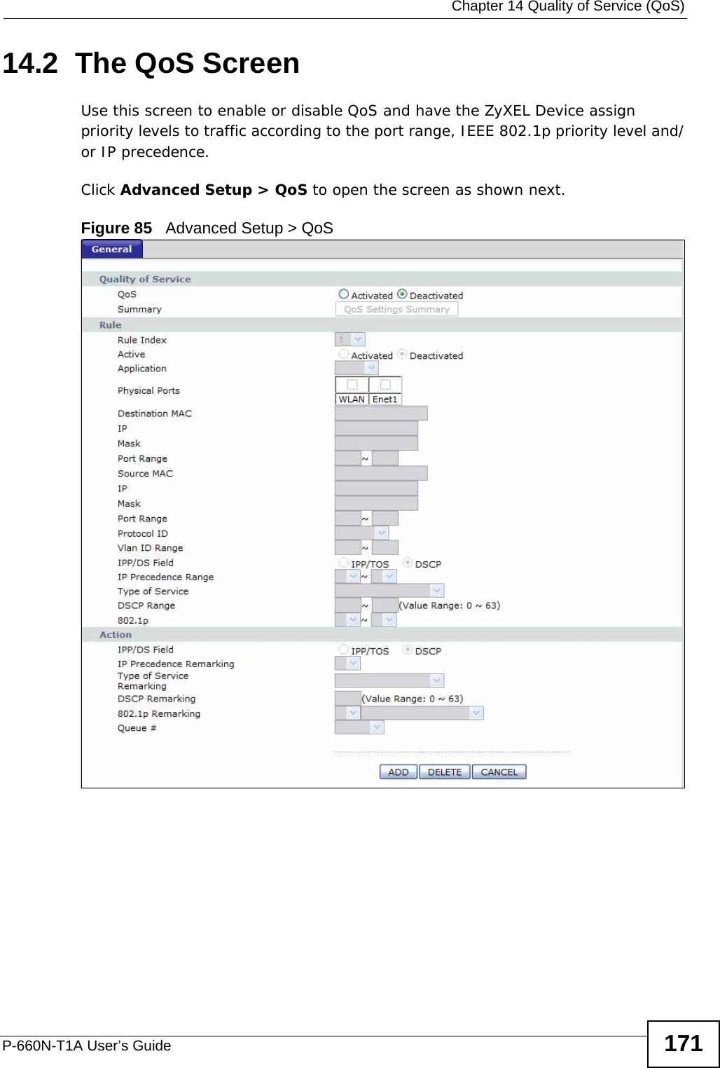  Chapter 14 Quality of Service (QoS)P-660N-T1A User’s Guide 17114.2  The QoS Screen Use this screen to enable or disable QoS and have the ZyXEL Device assign priority levels to traffic according to the port range, IEEE 802.1p priority level and/or IP precedence.Click Advanced Setup &gt; QoS to open the screen as shown next.Figure 85   Advanced Setup &gt; QoS